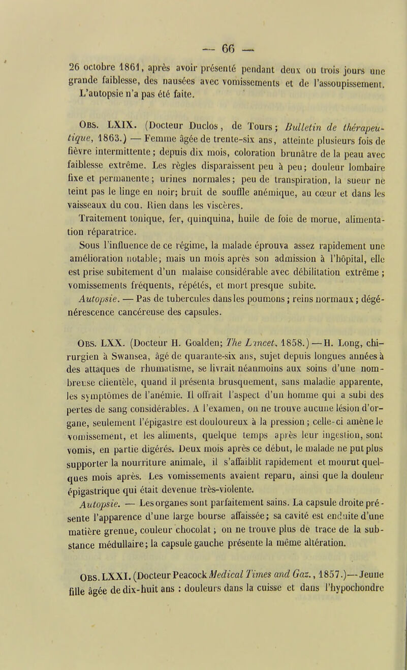 26 octobre 1861, après avoir présenté pendant deux ou trois jours une grande faiblesse, des nausées avec vomissements et de l'assoupissement. L'autopsie n'a pas été faite. Obs. LXIX. (Docteur Ducios, de Tours; Bulletin de thérapeu- tique, 1863.) — Femme âgée de trente-six ans, atteinte plusieurs fois de fièvre intermittente ; depuis dix mois, coloration brunâtre de la peau avec faiblesse extrême. Les règles disparaissent peu à peu ; douleur lombaire fixe et permanente; urines normales; peu de transpiration, la sueur ne teint pas le linge en noir; bruit de souffle anémique, au cœur et dans les vaisseaux du cou. Rien dans les viscères. Traitement tonique, fer, quinquina, buile de foie de morue, alimenta- tion réparatrice. Sous l'influence de ce régime, la malade éprouva assez rapidement une amélioration notable; mais un mois après son admission à l'hôpital, elle est prise subitement d'un malaise considérable avec débilitation extrême ; vomissements fréquents, répétés, et mort presque subite. Autopsie. — Pas de tubercules dans les poumons ; reins normaux ; dégé- nérescence cancéreuse des capsules. Obs. LXX. (Docteur H. Goalden; The Lincet, 1858.) — H. Long, chi- rurgien à Swansea, âgé de quarante-six ans, sujet depuis longues années à des attaques de rhumatisme, se livrait néanmoins aux soins d'une nom- breuse clientèle, quand il présenta brusquement, sans maladie apparente, les symptômes de l'anémie. Il olïVait l'aspect d'un homme qui a subi des pertes de sang considérables. A l'examen, on ne trouve aucune lésion d'or- gane, seulement l'épigaslre est douloureux à la pression; celle-ci amène le vomissement, et les aliments, quelque temps après leur ingestion, sont vomis, en partie digérés. Deux mois après ce début, le tualade ne put plus supporter la nourriture animale, il s'aflaibUt rapidement et mourut quel- ques mois après. Les vomissements avaient reparu, ainsi que la douleur épigastrique qui était devenue très-violente. Autopsie. — Les organes sont parfaitement sains. La capsule droite pré- sente l'apparence d'une large bourse affaissée; sa cavité est enduite d'une matière grenue, couleur chocolat ; on ne trouve plus de trace de la sub- stance médullaire; la capsule gauche présente la luême altération. Obs. LXXL (Docteur Peacock/t/ec?ica/ Times and Gaz., 1857.)—Jeune fille âgée de dix-huit ans : douleurs dans la cuisse et dans l'hypochondre