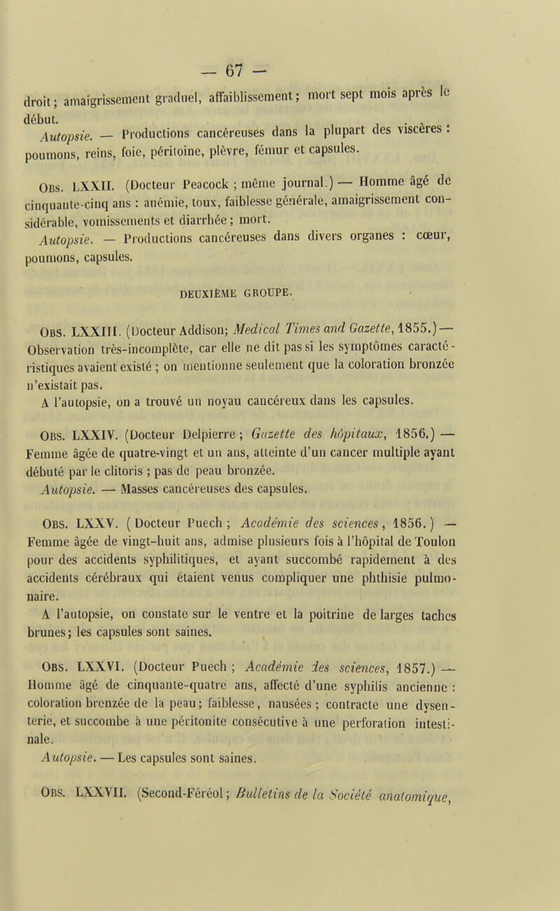 droit; amaigrissement graduel, affail)lissement; mort sept mois après le début. , , • > Autopsie. — Productions cancéreuses dans la plupart des viscères . poumons, reins, foie, péritoine, plèvre, fémur et capsules. Obs. LXXII. (Docteur Peacock ; même journal.) — Homme âgé de cinquante-cinq ans : anémie, toux, faiblesse générale, amaigrissement con- sidérable, vomissements et diarrhée; mort. Autopsie. — Productions cancéreuses dans divers organes : cœur, poumons, capsules. DEUXIÈME GROUPE. Obs. LXXIir. (Docteur Addison; Médical Times and Gazette, 1855.) — Observation très-incomplète, car elle ne dit pas si les symptômes caracté- ristiques avaient existé ; on mentionne seulement que la coloration bronzée n'existait pas. A l'autopsie, on a trouvé un noyau cancéreux dans les capsules. Obs. LXXIV. (Docteur Delpierre ; Gazette des hôpitaux, 1856.) — Femme âgée de quatre-vingt et un ans, atteinte d'un cancer multiple ayant débuté par le clitoris ; pas de peau bronzée. Autopsie. — Masses cancéreuses des capsules. Obs. LXXV. (Docteur Puech ; Académie des sciences, 1856.) — Femme âgée de vingt-huit ans, admise plusieurs fois à l'hôpital de Toulon pour des accidents syphilitiques, et ayant succombé rapidement à des accidents cérébraux qui étaient venus compliquer une phthisie pulmo- naire. A l'autopsie, on constate sur le ventre et la poitrine de larges taches brunes ; les capsules sont saines. Obs. LXXVI. (Docteur Puech ; Académie des sciences, 1857.) — Homme âgé de cinquante-quatre ans, affecté d'une syphilis ancienne : coloration bronzée de la peau ; faiblesse, nausées ; contracte une dysen - terie, et succombe à une péritonite consécutive à une perforation intesti- nale. Autopsie. — Les capsules sont saines. Obs. LXXVII. (Second-Féréol ; Bulletins de la Société anatomique,
