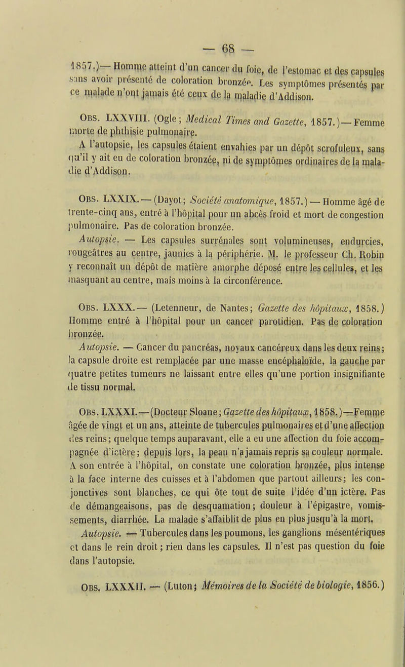 4857.)- Homme alleint d'un cancer du foie, de l'eslomac et des papsules s-.ns avoir présenté de coloration bronzée Les symptômes présentés par ce Œillade n'oqt jamais été ceux de la maladie d'Adajson. Obs. LXXVIIl. (Ogle; Médical Times and Gazette, 1857.)—Femme morte de phtliisie pulmonaire. A l'autopsie, les capsules étaient envahies par un dépôt scrqfulenx, sans (la'il y ait eu de coloration bronzée, ni de symptômes ordinaires de Iq mala- die d'Addison. Obs. LXXIX. — (Dayot; Société anatomique, 1851,) — Homme âgé de trente-cinq ans, entré à l'hôpital pour un abcès froid et mort de congestion pulmonaire. Pas de coloration bronzée. Autopsie. — Les capsules surrénales sont volumineuses, endii}xies, rougeâtres au centre, jaunies à Iq périphérie. IVl. le professeur Ch. Robin y reconnaît un dépôt de matière amorphe déposé entre les cellule^, çt les masquant au centre, mais moins à la circonférence. Obs. LXXX.— (Letenneur, de Nantes; Gazette des hôpitaux, 1858.) Homme entré à l'hôpital pour un cancer parotidien. Pas de çolpr^tion bronzée. A utopsie. — Cancer du pancréas, noyaux cancéreux dans les deux reins ; la capsule droite est remplacée par une masse encéphslpïde, la gauche par quatre petites tumeurs ne laissant entre elles qu'une portion insignifiante lie tissu normal. Obs. LXXXL—(DoctenrSloane; G^ze^edeshôpitaux, 1858,)—feraiiie âgée de vingt et un ans, atteinte de tubercules pulmonaires et d'une apipction lies reins; quelque temps auparavant, elle a eu une affection du foie accoiflr liagnée d'ictère; depuis lors, la peau n'a jamais repris s£) couleur normale. A son entrée à l'hôpital, on constate une coloration bronzée, plus intense à la face interne des cuisses et à l'abdomen que partout ailleurs; les con- jonctives sont blanches, ce qui ôte tout de suite l'idée d'un ictère. Pas de démangeaisons, pas de desquamation; douleur à l'épigasire, vorajs- .sements, diarrhée. La malade s'affaiblit de plus en plus jusqu'à la mort. Autopsie. — Tubercules dans les poumons, les ganglions mésentériques et dans le rein droit ; rien dans les capsules. Il n'est pas question du foie dans l'autopsie. Obs. LXXXIL — (Lutonj Mémoires de la Société de biologie, 1856.)