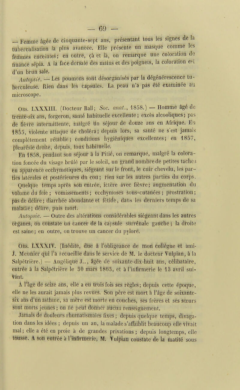— Femme âgée de ciiiqiiaiite-sept ans, présentant tous les signes de la tUbcicUlisation la pins avancée. Elle présente un masque comme les fétinnes cnceinies; en outre, ça et là, on remarque une coloration do tiUdtice sépia. A la face dorsale des mains et des poigtieis, la coloration ef-î d'un bi-un sale. Autopsie. — Les poumons soiit désorganisés par la dégénérescence lu- bërculeuse. Rien dans les capsules. La peau n'a pas été examinée au microscope. Obs. LXXXm. (Docteur Bail; Soc. anat., 1858.) — Homme âgé de trente-six ans, forgeron, sanié habituelle excellente; excès alcooliques; pas de fièvre intermittente, malgré Un séjour de doUze ans en Afrique. Eu 1855, violente attaque de choléra; depuis lors, sa santé ne s'est jamais- complètement rétablie; conditions hygiéniques excellentes; en 1857, {ileurésie droite, depuis, toux hàbiluelle. En 1858, pendant sou séjour à la Pitié, on remarque, malgré la colora- tion foncée du visage brûlé par le soleil, un grand nombre de petites taches en dtjparencé ecchymOliques, Siégeant iîur le front, le cuir chevelu, les par- ties latérales et postérieures du cou; rien sur les autres parties du corps. Quelque temps après son entrée, ictère avec fièvre; augmentation du Vblume du foie ; vomissements; ecchymoses sous-cutariées; prostration; {)asde délire; diarrhée abondante et fétide, dahs les derniers temps dé sa maladie; délire, puis mort; Autopsie. — Outre des altérations considérables siégeant dans les autres bl'ganes, bb cbhstale brt cancer dé la capsule surrénale gauche ; la dl'oite est saine; en outre, on trouve un cancer du pylore. t)Bs. LXXXlV. (Inédite, dbe â l'obligeance de mon collègue et ami- J. Meunier qbi l'a recueillie dans le service de M. le docteur Vulpian^ à la Salpêtrière.) — Angélique J.., â^ée de soixante-dix-huit ans, célibataire, entrée à la Salpêtrière le 30 mats 1863, et à l'infirmerie le 13 avril sui- vant. À Page dé seize arts, elle a eu trois fois ses règles; depuis cette époque, elle ne les aurait jamais plus revues. Son père est mort h l'âge de soixante- six ahs d'un aslhtnc, sa mère est Inorte en couches, ses frères ët sés sœurs sont morts jeunes; on rie petit doilher abctin renseignement. Jamais de douleurs rhumatismales fixes ; depuis quelque temps, divaga- tion dans les idées ; depuis un an, la malade s'nffaibht beaucoup elle vivait mal; elle a été en proie à de grandes jDrivations ; depuis longtemps, elle tÔiiSsë. A son eiitl-ée à l'iHfiritierie, M. Vulpian constate de la matité sous