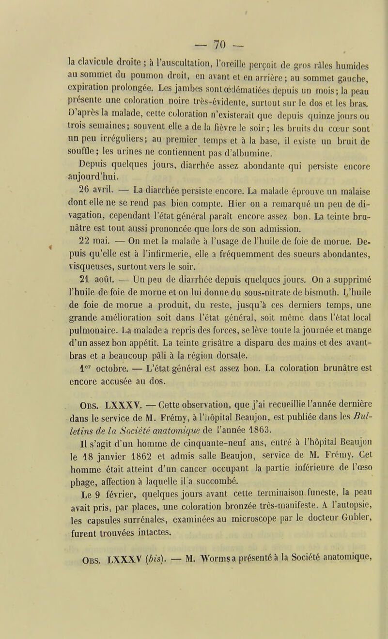 la clavicule droite ; à l'auscultation, l'oreille perçoit de gros ràlos humides au sommet du poumon droit, en avant et en arrière; au sommet gauche, expiration prolongée. Les jambes sontœdématiées depuis un mois; la peau présente une coloration noire très-évidente, surtout sur le dos et les bras. D'après la malade, celte coloration n'existerait que depuis quinze jours ou trois semaines; souvent elle a de la fièvre le soir; les bruits du cœur sont un peu irréguliers; au premier temps et à la base, il existe un bruit de souffle; les urines ne contiennent pas d'albumine. Depuis quelques jours, diarrhée assez abondante qui persiste encore aujourd'hui. 26 avril. — La diarrhée persiste encore. La malade éprouve un malaise dont elle ne se rend pas bien compte. Hier on a remarqué un peu de di- vagation, cependant l'état général paraît encore assez bon. La teinte bru- nâtre est tout aussi prononcée que lors de son admission. 22 mai. — On met la malade à l'usage de l'huile de foie de morue. De- puis qu'elle est à l'infirmerie, elle a fréquemment des sueurs abondantes, visqueuses, surtout vers le soir. 21 août. — Un peu de diarrhée depuis quelques jours. On a supprimé l'huile de foie de morue et on lui donne du sous-nitrate de bismuth. L'huile de foie de morue a produit, du reste, jusqu'à ces derniers temps, une grande amélioration soit dans l'état général, soit même dans l'état local pulmonaire. La malade a repris des forces, se lève toute la journée et mange d'un assez bon appétit. La teinte grisâtre a disparu des mains et des avant- bras et a beaucoup pâli à la région dorsale. 1*' octobre. — L'état général est assez bon. La coloration brunâtre est encore accusée au dos. Obs. LXXXV. — Cette observation, que j'ai recueillie l'année dernière dans le service de M. Fréray, à l'iiôpital Beaujon, est publiée dans les Bul- letins de la Société anatomigue de l'année 1863. Il s'agit d'un homme de cinquante-neuf ans, entré à l'hôpital Beaujon le 18 janvier 1862 et admis salle Beaujon, service de M. Frémy. Cet homme était atteint d'un cancer occupant la partie inférieure de l'œso phage, affection à laquelle il a succombé. Le 9 février, quelques jours avant cette terminaison funeste, la peau avait pris, par places, une coloration bronzée très-manifeste. A l'autopsie, les capsules surrénales, examinées au microscope par le docteur Gubler, furent trouvées intactes. Obs. LXXXV {bis). — M. Worms a présenté à la Société anatomique,