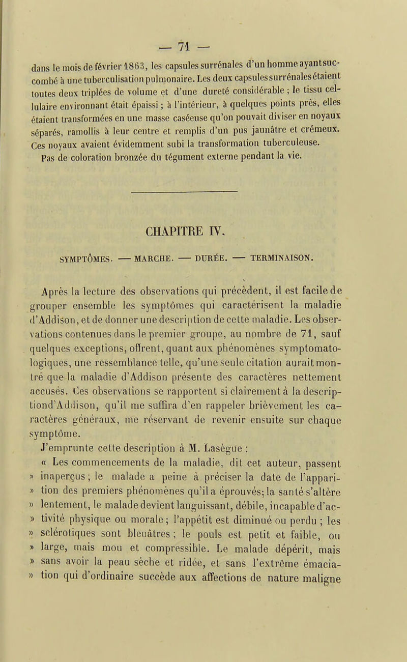 dans le mois (le février 1863, les capsules surrénales d'un homme ayantsuc- combé à une tubcrculisation pulmonaire. Les deux capsulcssurrénalesétaient toutes deux triplées de volume et d'une dureté considérable ; le tissu cel- lulaire environnant était épaissi ; à l'intérieur, à quelques points près, elles étaient transformées en une masse caséeuse qu'on pouvait diviser en noyaux séparés, ramollis à leur centre et remplis d'un pus jaunâtre et crémeux. Ces noyaux avaient évidemment subi la transformation tuberculeuse. Pas de coloration bronzée du tégument externe pendant la vie. CHAPITRE IV. SYMPTÔMES. MARCHE. DURÉE. TERMINAISON. Après la lecture dés observations qui précèdent, il est facile de grouper ensemble les symptômes qui caractérisent la maladie (l'Addison, et de donner une description de cette maladie. Les obser- vations contenues dans le premier groujie, au nombre de 71, sauf quelques exceptions, offrent, quant aux phénomènes symptomato- logiques, une ressemblance telle, qu'une seule citation aurait mon- tré que la maladie d'Addison présente des caractères nettement accusés. (]es observations se rapportent si clairement à ladescrip- tiond'Addison, qu'il me suffira d'en rappeler brièvement les ca- ractères généraux, me réservant de revenir ensuite sur chaque symptôme. J'emprunte cette description à M. Lasègue : « Les commencements de la maladie, dit cet auteur, passent » inaperçus ; le malade a peine à préciser la date de l'appari- » tion des premiers phénomènes qu'il a éprouvés; la santé s'altère » lentement, le maladedevientlanguissant, débile,incapabled'ac- » tivité physique ou morale; l'appétit est diminué ou perdu ; les » sclérotiques sont bleuâtres ; le pouls est petit et faible, ou » large, mais mou et compressible. Le malade dépérit, mais » sans avoir la peau sèche et ridée, et sans l'extrême émacia- » tion qui d'ordinaire succède aux affections de nature maligne