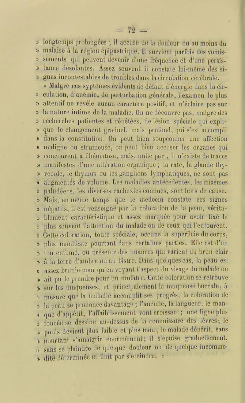 » Iohgtciii[)s prolongées ; il acciiso de la douleur ou au moins du » malaisé à la région épigastrique. Il survietit parfois des vomis- » senients (jui peuvent devenir d'une fréquence et d'UnC persis- » tance désolantes. Assez souvent il cotistale lui-même des si- » gnes incontestables de troubles dans la circulation cérébrale. » Malgré ces syplômes évidents de défaut d'énergie dans lacir- » culation, d'anémie, de perturbation générale, l'examen le plus » attentif ne révèle aucun caractère positif, et n'éclaire pas sur » la nature intime de la maladie. On ne découvre pas, malgré des » reclierches patientes et répétées, de lésion spéciale qui expli- » que le changement graduel, mais profond, qui s'est accompli » dans la constitution. On peut bien soupçonner une affection y> maligne ou strumeuse, on peut bien accuser les organes qui » concourent à l'hématose, mais, nulle part, il n'existe de traces » manifestes d'une altération organique; la rate, la glande thy- 7> réoïde, le thynms ou les ganglions lymphatiques, ne sont pas » àiigmentés de volume. Les maladies antécédentes, les miasmes » paliidéens, les diverses cachexies connues, sont hors de cause. » Mais, en môme temps que le médecin constate ces signes » négatifs, il est renseigné par la coloration de la peau, vérita- » bleiTifent caractéristique et assez marquée pour dvoir fixé le » plus souvent l'attention du malade ou de ceUx qui l'entourent. » Cette coloration, toute spéciale, occupe la superficie du corps, » plus manifeste pourtant dans certaines parties. Elle est d'un » ton enfumé, ou présente des nuances qui varient du brUn clair » a la terré d'ambre ou au bistre. Dans quelques cas, la peau est » assez brunie pour qu'eu voyant l'aspect du visage du malade ou » ait pu le prendre pour Un mulâtre. Cette coloration se retrouve » sur les muqueuses, et pHncipalertient la muqueuse buccalfe5 à » mesure que la toaladie accomplit ses progrès, la coloration de » là peau se prononce davantage ; l'anémie, la langueur, le man- » que d'appétit, l'affaiblissement vont croissant; une ligne plus » foncée se dessine au-dessus de la commissure des lèvres-, le » pouls devient plus faible et plus mou; le malade dépérit, sans i pourtant s'amaigfir énormément; il s'épuise graduellement, )> sans se plaindre de quelque douleur ou de quelque inconlmo- » dité détel-minée ët finit par s'éteindfe. «