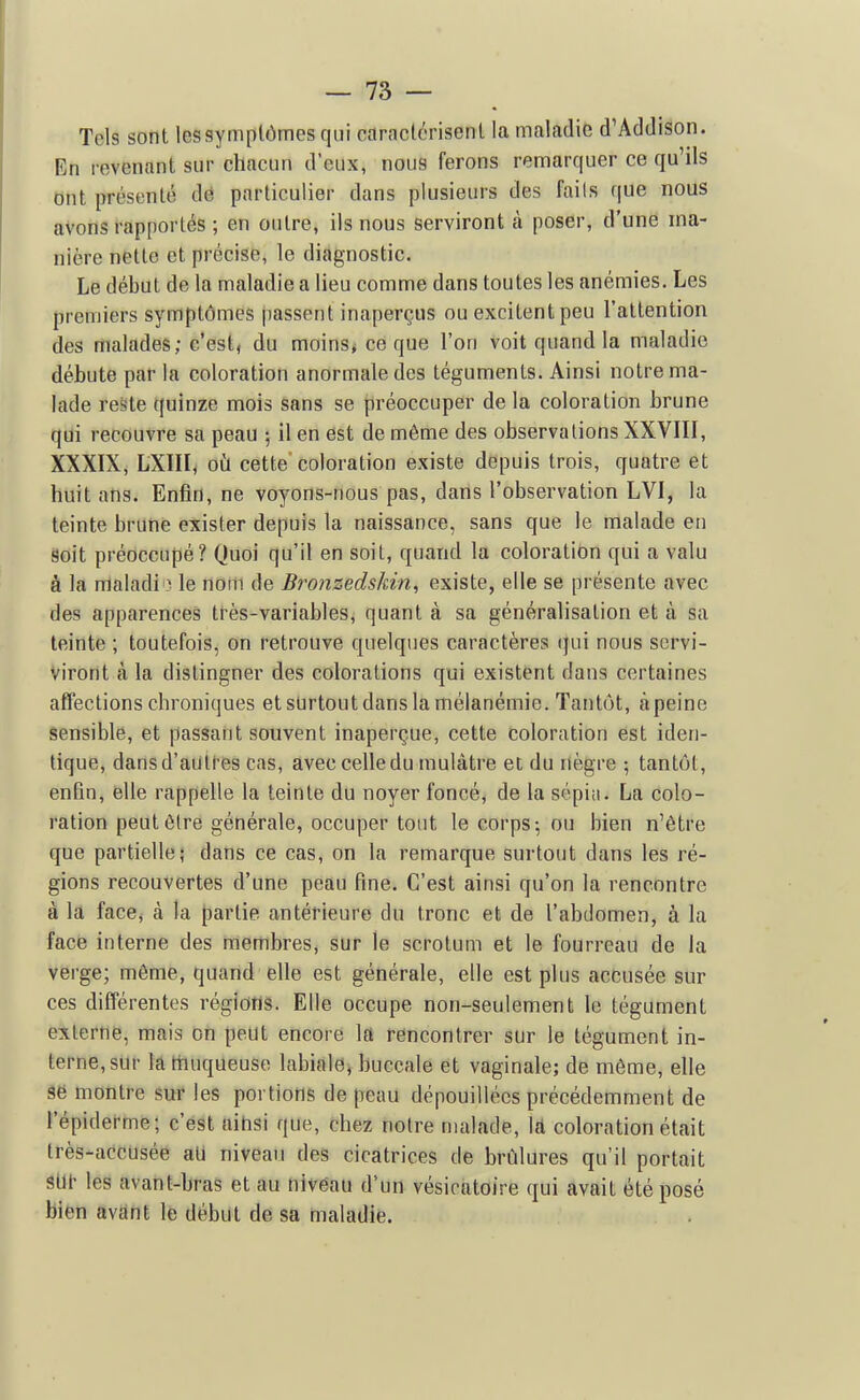 Tels sont lessymplômes qui caraclcrisenl la maladie d'Addison. En revenant sur chacun d'eux, nous ferons remarquer ce qu'ils ont présenté dé particulier dans plusieurs des fails que nous avons rapportés ; en outre, ils nous serviront à poser, d'une ma- nière nette et précise, le diagnostic. Le début de la maladie a lieu comme dans toutes les anémies. Les premiers symptômes passent inaperçus ou excitent peu l'attention des malades; c'est, du moinSj ce que l'on voit quand la maladie débute par la coloration anormale des téguments. Ainsi notre ma- lade res'te quinze mois sans se préoccuper de la coloration brune qui recouvre sa peau ; il en est de même des observations XXVIII, XXXIX, LXIII, où cette'coloration existe depuis trois, quatre et huit ans. Enfin, ne voyons-nous pas, dans l'observation LVI, la teinte brune exister depuis la naissance, sans que le malade en Soit préoccupé? Quoi qu'il en soit, quand la coloration qui a valu à la maladio le nom de Bronzedskin, existe, elle se présente avec des apparences tt-ès-variables, quant à sa généralisation et à sa teinte ; toutefois, on retrouve quelques caractères (jui nous scrvi- viront k la dislingner des colorations qui existent dans certaines affections chroniques et surtout dans la mélanémie. Tantôt, àpeine sensible, et passant souvent inaperçue, cette coloration est iden- tique, dans d'autres cas, avec celle du mulâtre et du nègre ; tantôt, enfin, felle rappelle la teinte du noyer foncé, de la sépia. La colo- ration peutôlre générale, occuper tout le corps-, ou bien n'être que partielle; dans ce cas, on la remarque surtout dans les ré- gions recouvertes d'une peau fine. C'est ainsi qu'on la rencontre à la face, à la partie antérieure du tronc et de l'abdomen, à la face interne des membres, sur le scrotum et le fourreau de la verge; même, quand elle est générale, elle est plus accusée sur ces différentes régions. Elle occupe non-seulement le tégument externe, mais on peut encore la rencontrer sur le tégument in- terne, sur la Hiuqueuse labiale, buccale et vaginale; de même, elle 9ë montre sur les portions de peau dépouillées précédemment de l'épiderme; c'est ainsi que, chez notre malade, \A coloration était très-acCUsée aU niveau des cicatrices de brûlures qu'il portait 8U^ les avant-bras et au niveau d'un vésicatoire qui avait été posé bien avant le début de sa maladie.