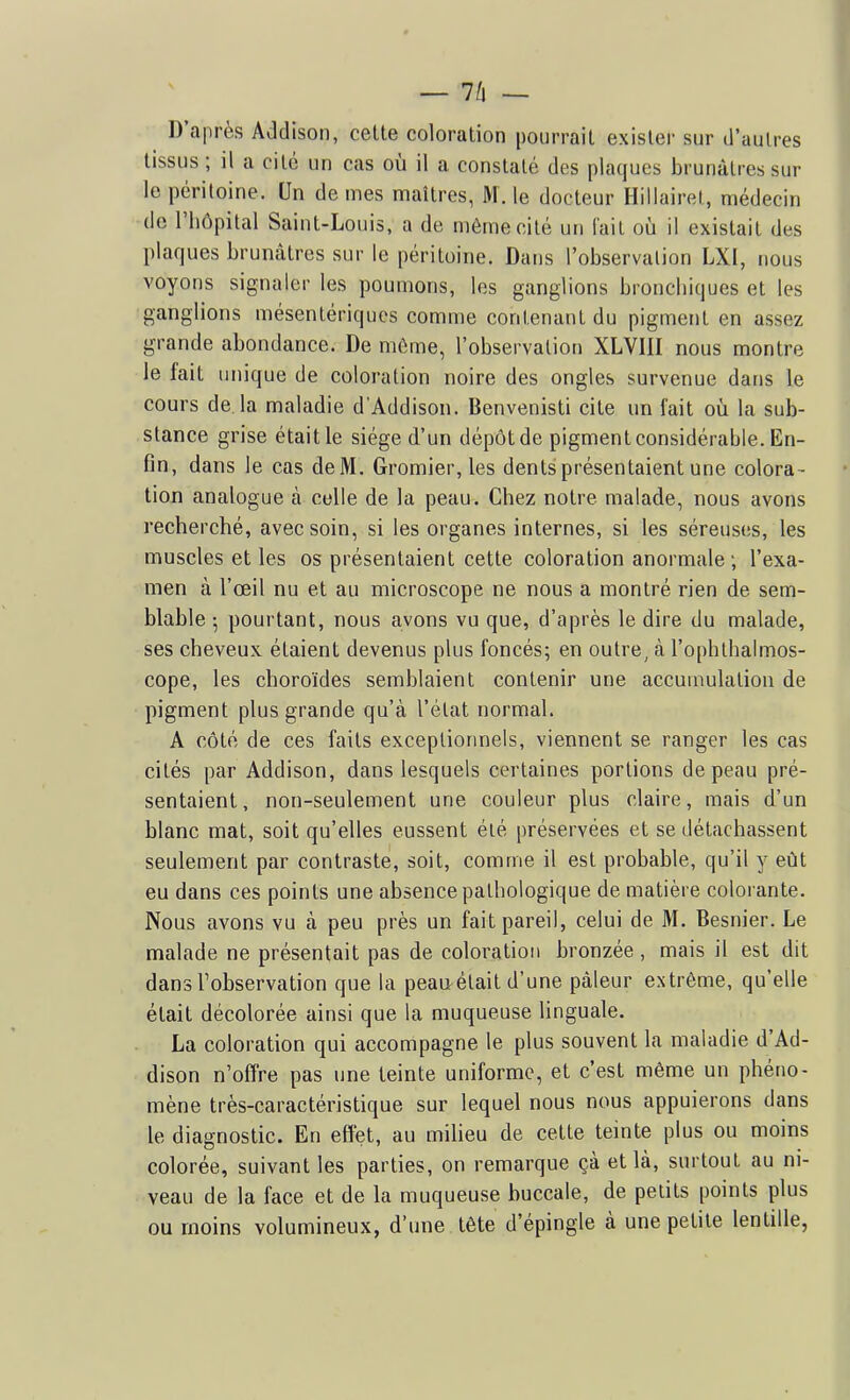 _ 7/1 — D'après Addison, cette coloration pourrait exister sur d'autres tissus ; il a cité un cas où il a constaté des plaques brunâtres sur le péritoine. Un de mes maîtres, M. le docteur Hillairel, médecin de l'hôpital Saint-Louis, a de même cité un fait où il existait des plaques brunâtres sur le péritoine. Dans l'observalion LXI, nous voyons signaler les poumons, les ganglions bronchiques et les ganglions mésentériques comme contenant du pigment en assez grande abondance. De môme, l'observation XLVIII nous montre le lait unique de coloration noire des ongles survenue dans le cours de. la maladie d'Addison. Benvenisti cite un fait où la sub- stance grise était le siège d'un dépôt de pigment considérable. En- fin, dans le cas de M. Gromier, les dents présentaient une colora- tion analogue à celle de la peau. Chez notre malade, nous avons recherché, avec soin, si les organes internes, si les séreuses, les muscles et les os présentaient cette coloration anormale; l'exa- men à l'œil nu et au microscope ne nous a montré rien de sem- blable ; pourtant, nous avons vu que, d'après le dire du malade, ses cheveux étaient devenus plus foncés; en outre, à l'ophthalmos- cope, les choroïdes semblaient contenir une accuumlation de pigment plus grande qu'à l'état normal. A côté de ces faits exceptionnels, viennent se ranger les cas cités par Addison, dans lesquels certaines portions de peau pré- sentaient, non-seulement une couleur plus claire, mais d'un blanc mat, soit qu'elles eussent éié préservées et se détachassent seulement par contraste, soit, comme il est probable, qu'il y eût eu dans ces points une absence pathologique de matière colorante. Nous avons vu à peu près un fait pareil, celui de M. Besnier. Le malade ne présentait pas de coloration bronzée, mais il est dit dans l'observation que la peau^était d'une pâleur extrême, qu'elle était décolorée ainsi que la muqueuse linguale. La coloration qui accompagne le plus souvent la maladie d'Ad- dison n'offre pas une teinte uniforme, et c'est même un phéno- mène très-caractéristique sur lequel nous nous appuierons dans le diagnostic. En effet, au milieu de cette teinte plus ou moins colorée, suivant les parties, on remarque çà et là, surtout au ni- veau de la face et de la muqueuse buccale, de petits points plus ou moins volumineux, d'une tête d'épingle à une petite lentille,