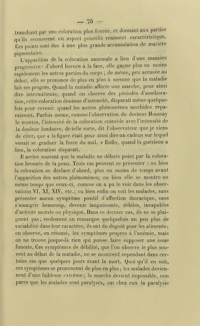 Iranchanl par une coloration plus foncée, el donnant aux parlios qu'ils recouvrent un aspect pointillé vraiment caractéristique. Ces points sont dus h une plus grande accumulation de matière pigmentaire. L'apparition de la coloration anormale a lieu d'une manière progressive: d'abord bornée à la face, elle gagne plus ou moins rapidement les autres parties du corps ; de môme, peu accusée au début, elle se prononce de plus en plus à mesure que la maladie fait ses progrès. Quand la maladie affecte une marche, pour ainsi dire intermittente, quand on observe des périodes d'améliora- tion, cette coloration diminue d'intensité, disparaît même quelque- fois pour revenir quand les autres phénomènes morbides repa- raissent. Parfois même, comme l'observation du docteur Houssay le montre, l'intensité de la coloration coïncide avec l'intensité de la douleur lombaire, de telle sorte, dit l'observateur que je viens de citer, que « la figure était pour ainsi dire un cadran sur lequel venait se graduer la force du mal. » Enfin, quand h guérison a lieu, la coloration disparaît. Il arrive souvent que la maladie ne débute point par la colora- tion bronzée de la peau. Trois cas peuvent se présenter : ou bien la coloration se déclare d'abord, plus ou moins de temps avant l'apparition des autres phénomènes; ou bien elle se montre en même temps que ceux-ci, comme on a pu le voir dans les obser- vations VI, XI, Xiy, etc.; ou bien enfin on voit les malades, sans présenter aucun symptôme positif d'affection thoracique, sans s'amaigrir beaucoup, devenir languissants, débiles, incapables d'activité morale ou physique. Dans ce dernier cas, ils ne se plai- gnent pas; seulement on remarque quelquefois un peu plus de variabilité dans leur caractère; ils ont du dégoût pour les aliments ; on observe, en résumé, les symptômes propres à l'anémie, mais on ne trouve jusque-là rien qui puisse faire supposer une issue funeste. Ces symptômes de débilité, que l'on observe le plus sou- vent au début de la maladie, ne se montrent cependant dans cer- tains cas que quelques jours avant la mort. Quoi qu'il en soit, ces symptômes se prononcent de plus en plus; les malades devien- nent d'une faiblesse extrême; la marche devient impossible, non parce que les malades sont paralysés, car chez eux la paralysie