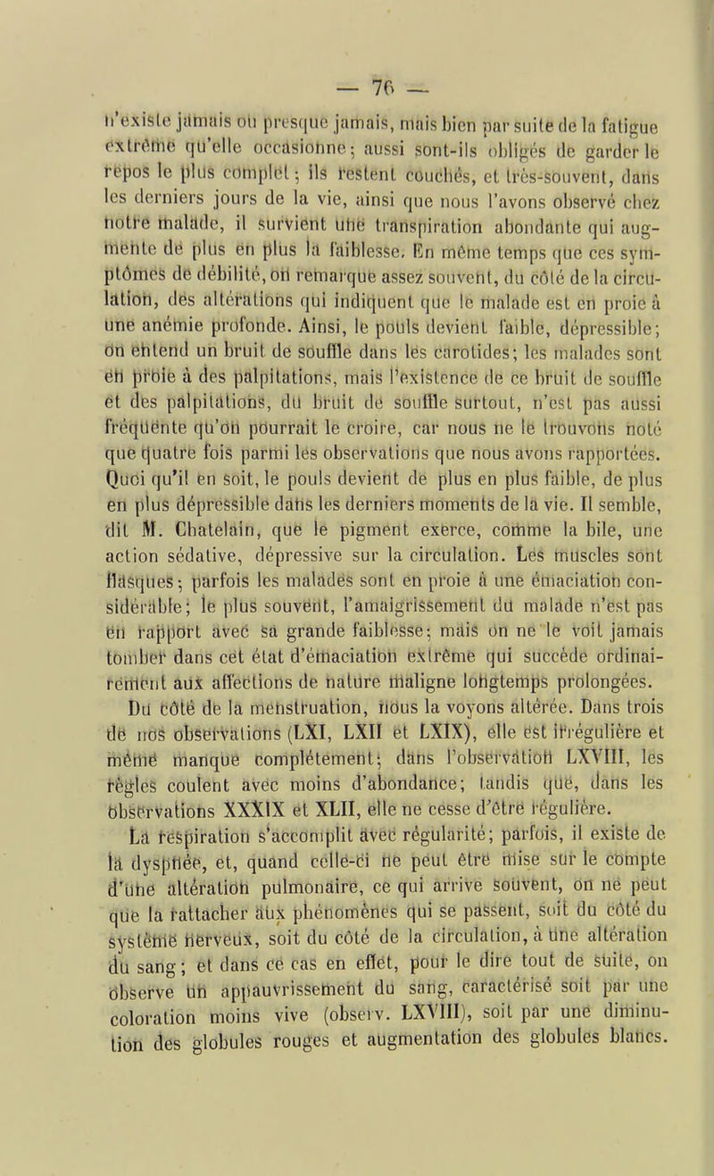 n'existe jdtnais ou presque jamais, mais bien par suite de la fatigue extr(MTic qu'elle occasionne-, aussi sont-ils obligés de garderie ffeljos le plus complut ; ils l-estenl coucbés, et très-souvent, dans les derniers jours de la vie, ainsi que nous l'avons observé cliez tiott-e rtialàde, il survient Utië transpiration abondante qui aug- Itiëhte dë plus ëh plus la faiblesse. En môtne temps que ces sym- ptômes de débilité, oH retnarque assez souvent, du côlé de la circu- lation, dés altérations qui indiquent que le malade est en proie à une anéniie profonde. Ainsi, le pouls devient faible, dépressible; on entend un bruit de souffle dans les carotides; les malades sont étt lii^bie à des palpitations, mais l'existence de ce bruit de souffle ët des pàlpiltllions, du bruit de souffle surtout, n'est pas aussi fréc{Uënte qu'on pourrait le ët'ôifë, car nous ne lë Irôuvtins noté que tjuatre fois parmi les observations que nous avons rapportées. Quoi qu'il en soit, le pouls devient de plus en plus faible, de plus en plus dépressible dâbs les derniers moments de la vie. Il semble, dit M. Châtelain, que le pigment exerce, corhme la bile, une action sédative, dépressive sur la circulation. Les muscles sont ilciSques-, parfois les maladës sont en proie à une émaciation con- sidérfible; le plus souvërtt, l'amaigrissement dd malade n'est pas ën l'ai)[iOrt avec Sa grande faiblesse; mdis on ne le voit jamais tomber dans cet état d'étnaciatioh extrême qui succède ordinai- rénient àiix affections de nature iilaligne lohgtemps prolongées. Du Côté de la menstruation, nOus la voyons altérée. Dans trois dë nos obsel-valions (LXI, LXII et LXIX), elle ëst it-régulière et ménië manque complètement; dhns l'observc-itiotl LXVIII, les i-ègieS coulent avec moins d'abondance; tandis tjUë, dans les bbsërvations XXXlX et XLII, elle ne cesse d'ôlrë l'êguliére. hâ t-espiration s*accomplit âvec régularité; parfois, il existe de h dyspnée, et, quand ccllë-ëi tlë pëut êtrë mise sur le compte d'Utië altération pulmonaire, ce qui arrive Souvent, on né peut qUë la t-attacher aux phénomènes qui se passent, soit du côté du èystênië nërvëiix, soit du côté de la circulation, à Une altération du sang; et dans ce cas en effet, pouf le dire tout de sUite, on ôbserve Uh appauvrissement du sang, caractérisé soit par une coloration moins vive (observ. LXYIII), soit par une diminu- tion des globules rouges et augmentation des globules blancs.