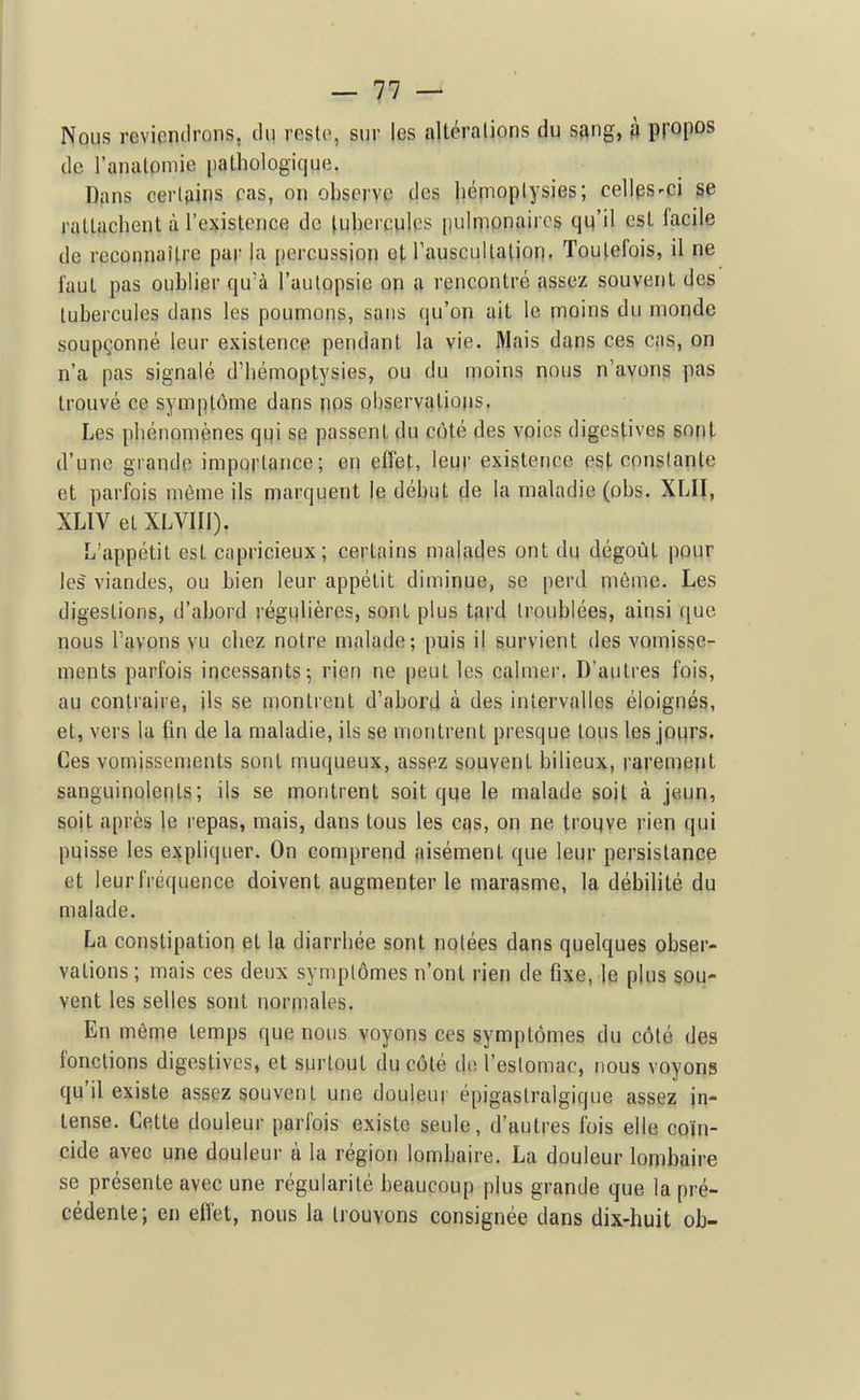 Nous revienilrons, du reste, sur les altéralions du sang, à ^[0[^os de l'analomie pathologique. Dans certains pas, on observe des liémoplysies; cellps-ci se rattachent à l'existence de tubercules pulpionaircs qu'il est facile de reconnaître par la percussion et rauscuUalion. Toutefois, il ne faut pas oublier qu'à l'autopsie op a rencontré assez souvent des tubercules dans les poumons, sans qu'on ait le moins du monde soupçonné leur existence pendant la vie. Mais dans ces cas, on n'a pas signalé d'hémoptysies, ou du moins nous n'avons pas trouvé ce symptôme dans nos observations. Les phénomènes qgi se passent du côté des voies digestives sont d'une grande importance; en effet, leur existence est constante et parfois môme ils marquent le début de la maladie (obs. XLII, XLIV et XLVIII). L'appétit est capricieux; certains malades ont du dégoût pour les viandes, ou bien leur appétit diminue, se perd même. Les digestions, d'abord régulières, sont plus tard troublées, ainsi que nous l'ayons vu chez notre malade; puis il survient des vomisse- ments parfois incessants-, rien ne [)eut les calmer. D'autres fois, au contraire, jls se montrent d'abord à des intervalles éloignés, et, vers la fin de la maladie, ils se montrent presque tous les jours. Ces vomissements sont muqueux, assez souvent bilieux, rarement sanguinolents; ils se montrent soit que le malade soit à jeun» sojt après le repas, mais, dans tous les cqs, on ne troqye rien qui pqisse les expliquer. On comprend aisément que leur persistance et leur fréquence doivent augmenter le marasme, la débilité du malade. La constipation et la diarrhée sont notées dans quelques obser- vations ; mais ces deux symptômes n'ont rien de fixe, le plus sou- vent les selles sont norpiales. En môme temps que nous voyons ces symptômes du côté des fonctions digestives, et surtout du côté do l'estomac, nous voyons qu'il existe assez souvent une douleur épigastralgique assez in- tense. Cette douleur parfois existe seule, d'autres fois elle coïn- cide avec une douleur à la région lombaire. La douleur lombaire se présente avec une régularité beaucoup plus grande que la pré- cédente; en eflet, nous la trouvons consignée dans dix-huit ob-