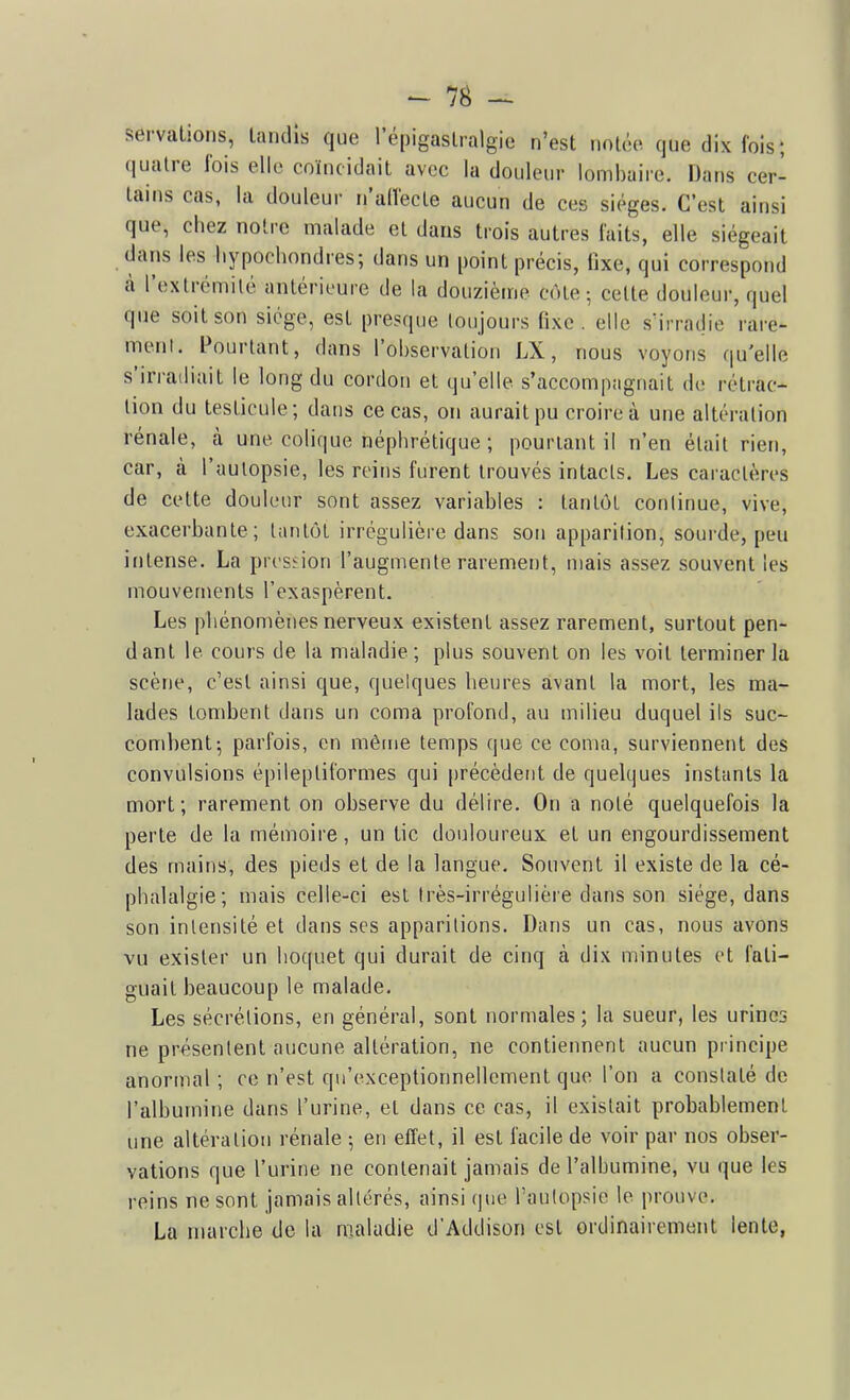 servations, laiicUs que l'épigaslralgie n'est notoo que dix fois; quatre fois elle coïncidait avec la douleur lombaire. Dans cer- tains cas, la douleur n'allecle aucun de ces sièges. C'est ainsi que, chez noire malade et dans trois autres faits, elle siégeait dans les liypochondres; dans un point précis, fixe, qui correspond à l'extrémité antérieure de la douzième côte; cette douleur, quel que soit son siège, est presque toujours fixe, elle sirradie rare- meiil. Pourtant, dans l'observation LX, nous voyons qu'elle s'irradiait le long du cordon et qu'elle s'accompagnait de rétrac- tion du testicule; dans ce cas, on aurait pu croire à une altération rénale, à une colique néphrétique ; pourtant il n'en était rien, car, cà l'aulopsie, les reins furent trouvés intacts. Les caractères de cette douleur sont assez variables : tantôt continue, vive, exacerbante; tantôt irrégulière dans son apparition, sourde, peu intense. La pn siion l'augmente rarement, mais assez souvent les mouvements l'exaspèrent. Les phénomènes nerveux existent assez rarement, surtout pen- dant le cours de la maladie ; plus souvent on les voit terminer la scène, c'est ainsi que, quelques heures avant la mort, les ma- lades tombent dans un coma profond, au milieu duquel ils suc- combent; parfois, en mêine temps que ce coma, surviennent des convulsions épileptiformes qui précèdent de quelques instants la mort; rarement on observe du délire. On a noté quelquefois la perte de la mémoire, un tic douloureux et un engourdissement des mains, des pieds et de la langue. Souvent il existe de la cé- phalalgie; mais celle-ci est (rès-irrégulière dans son siège, dans son intensité et dans ses apparitions. Dans un cas, nous avons vu exister un hoquet qui durait de cinq à dix minutes et fati- guait beaucoup le malade. Les sécrétions, en général, sont normales; la sueur, les urines ne présentent aucune altération, ne contiennent aucun principe anormal ; ce n'est qu'exceptionnellement que l'on a constaté de l'albumine dans l'urine, et dans ce cas, il existait probablement une altération rénale ; en effet, il est facile de voir par nos obser- vations que l'urine ne contenait jamais de l'albumine, vu que les reins ne sont jamais altérés, ainsi que l'autopsie le prouve. La marche de la maladie d'Addison est ordinairement lente,