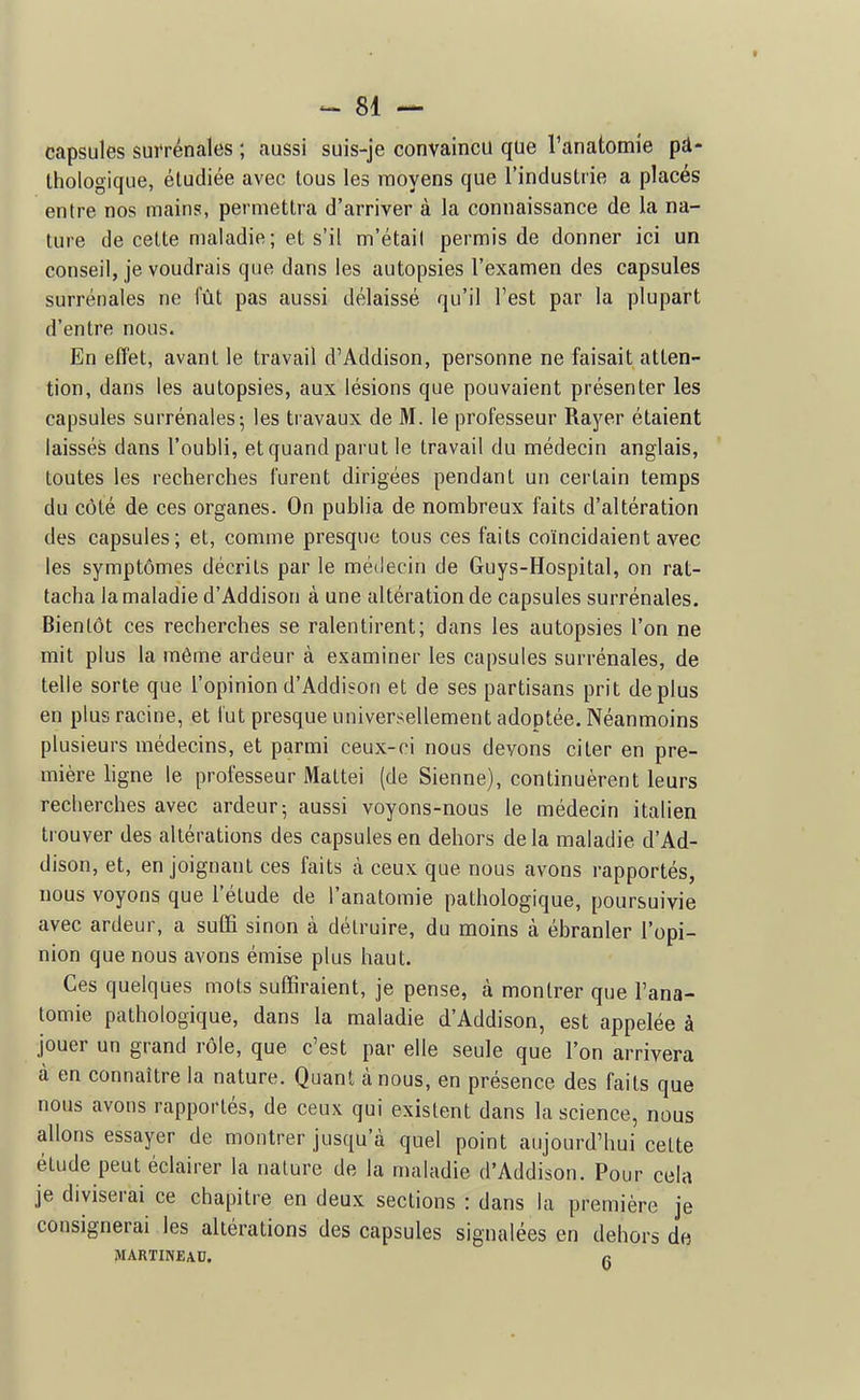 capsules suirénales ; aussi suis-je convaincu que Tanatomie pà- Ihologiqiie, étudiée avec tous les moyens que l'industrie a placés entre nos mains, permettra d'arriver à la connaissance de la na- ture de celte nialadie; et s'il m'étail permis de donner ici un conseil, je voudrais que dans les autopsies l'examen des capsules surrénales ne lut pas aussi délaissé qu'il l'est par la plupart d'entre nous. En effet, avant le travail d'Addison, personne ne faisait atten- tion, dans les autopsies, aux lésions que pouvaient présenter les capsules surrénales; les travaux de M. le professeur Rayer étaient laissés dans l'oubli, et quand parut le travail du médecin anglais, toutes les recherches furent dirigées pendant un certain temps du côté de ces organes. On publia de nombreux faits d'altération des capsules; et, comme presque tous ces faits coïncidaient avec les symptômes décrits par le médecin de Guys-Hospital, on rat- tacha la maladie d'Addison à une altération de capsules surrénales. Bientôt ces recherches se ralentirent; dans les autopsies l'on ne mit plus la même ardeur à examiner les capsules surrénales, de telle sorte que l'opinion d'Addison et de ses partisans prit déplus en plus racine, et lut presque universellement adoptée. Néanmoins plusieurs médecins, et parmi ceux-ci nous devons citer en pre- mière hgne le professeur Maltei (de Sienne), continuèrent leurs recherches avec ardeur; aussi voyons-nous le médecin italien trouver des altérations des capsules en dehors delà maladie d'Ad- dison, et, en joignant ces faits à ceux que nous avons rapportés, nous voyons que l'élude de l'analomie pathologique, poursuivie avec ardeur, a suffi sinon à détruire, du moins à ébranler l'opi- nion que nous avons émise plus haut. Ces quelques mots suffiraient, je pense, à montrer que l'ana- lomie pathologique, dans la maladie d'Addison, est appelée à jouer un grand rôle, que c'est par elle seule que l'on arrivera à en connaître la nature. Quant à nous, en présence des faits que nous avons rapportés, de ceux qui existent dans la science, nous allons essayer de montrer jusqu'à quel point aujourd'hui celte élude peut éclairer la nature de la maladie d'Addison. Pour cela je diviserai ce chapitre en deux sections : dans la première je consignerai les altérations des capsules signalées en dehors de MARTINEAU. n