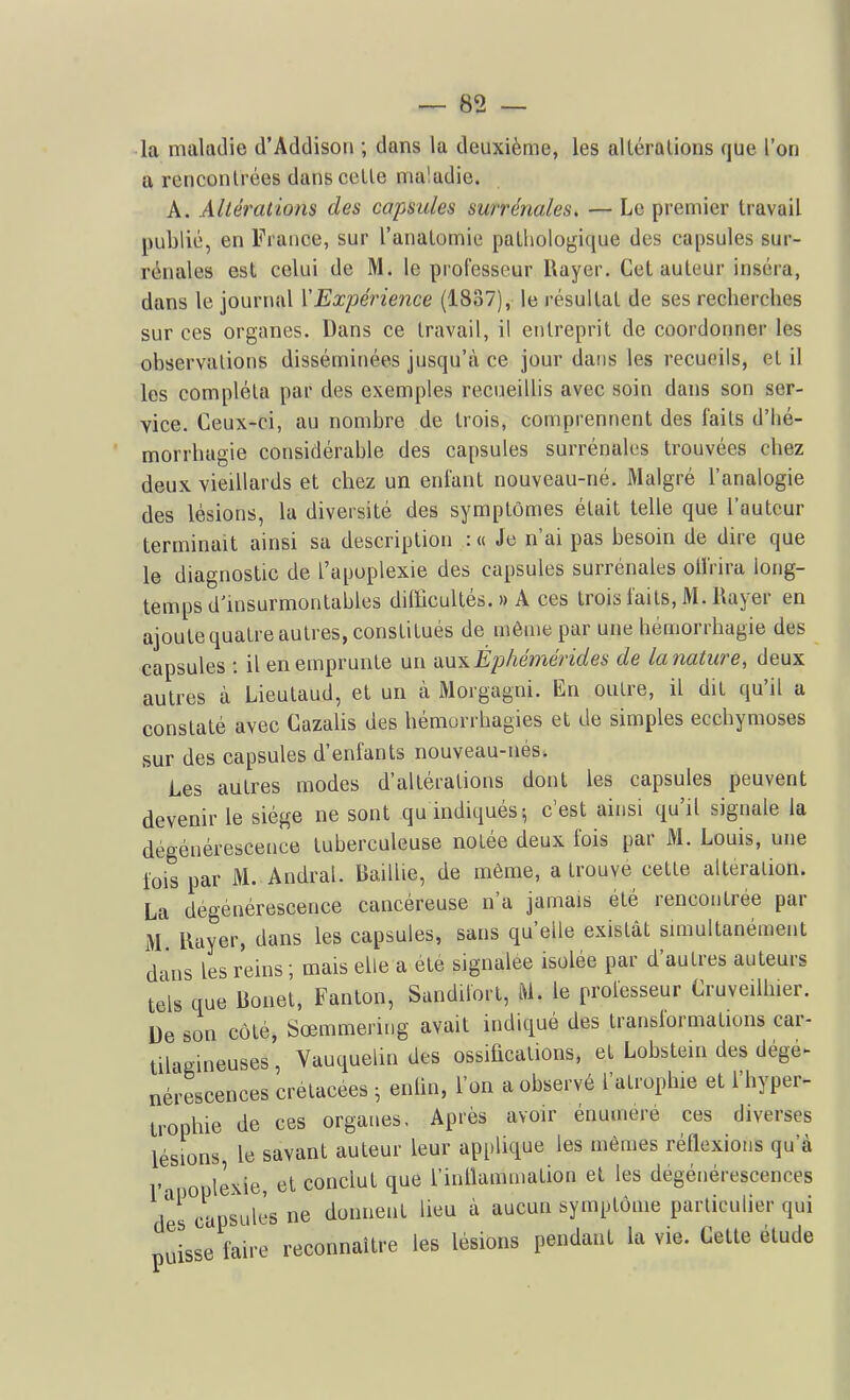 la maladie d'Addison ; dans la deuxième, les alléralions que l'on a rencontrées dans celle ma'adie. A. Altérations des capsules surrénales, — Le premier travail publié, en France, sur l'anatomie pathologique des capsules sur- rénales est celui de M. le professeur Rayer. Cet auteur inséra, dans le journal {'Expérience (1837), le résultat de ses recherches sur ces organes. Dans ce travail, il entreprit de coordonner les observations disséminées jusqu'à ce jour dans les recueils, et il les compléta par des exemples recueillis avec soin dans son ser- vice. Ceux-ci, au nombre de trois, comprennent des faits d'Iié- morrhagie considérahle des capsules surrénales trouvées chez deux vieillards et chez un enfant nouveau-né. Malgré l'analogie des lésions, la diversité des symptômes était telle que l'auteur terminait ainsi sa description : « Je n'ai pas besoin de dire que le diagnostic de l'apoplexie des capsules surrénales oUVira long- temps d'insurmontables difficultés.» A ces trois faits, M. Rayer en ajoute quatre autres, constitués de même par une hémorrhagie des capsules : il en emprunte un VLUxÉphé}7iérides de la nature, deux autres à Lieulaud, et un à Morgagni. En outre, il dit qu'il a constaté avec Gazalis des bémorrhagies et de simples ecchymoses sur des capsules d'enfants nouveau-nés. Les autres modes d'altérations dont les capsules peuvent devenir le siège ne sont qu indiqués; c'est ainsi qu'il signale la dégénérescence tuberculeuse notée deux fois par M. Louis, une lois par M. Andral. Baillie, de même, a trouve cette altération. La dégénérescence cancéreuse n'a jamais été rencontrée par M Rayer, dans les capsules, sans qu'elle existât simultanément d ins les reins ; mais elle a été signalée isolée par d'autres auteurs tels que Bonet, Fanton, Sandilort, ftl. le professeur Cruveilhier. De son côté, Sœmmering avait indiqué des transformations car- tilagineuses, Vauqueiindes ossifications, et Lobstein des dégé- nérescences crétacées -, entin, l'on a observé l'atrophie et l'hyper- trophie de ces organes. Après avoir énumere ces diverses lésions le savant auteur leur applique les mêmes réflexions qu'à , jopiexie, et conclut que l'inflammation et les dégénérescences des capsules ne donnent lieu à aucun symptôme particulier qui puisse faire reconnaître les lésions pendant la vie. Cette étude