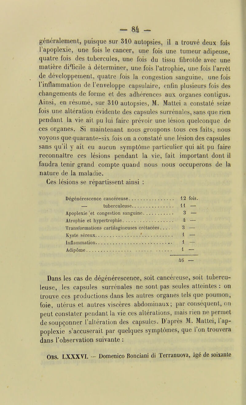 généralement, puisque sur 310 autopsies, il a trouvé deux fois l'apoplexie, une fois le cancer, une fois une tumeur adipeuse, quatre fois des tubercules, une fois du tissu fdDroïde avec une matière diTicile à déterminer, une fois l'atrophie, une fois l'arrêt de développement, quatre fois la congestion sanguine, une fois l'inflammation de l'enveloppe capsulaire, enfin plusieurs fois des changements de forme et des adhérences aux organes conligus. Ainsi, en résumé, sur 310 autopsies, M. Mattei a constaté seize fois une altération évidente des capsules surrénales, sans que rien pendant la vie ait pu lui faire prévoir une lésion quelconque de ces organes. Si maintenant nous groupons tous ces faits, nous voyons que quarante-six fois on a constaté une lésion des capsules sans qu'il y ait eu aucun symptôme particulier qui ait pu faire reconnaître ces lésions pendant la vie, lait important dont il faudra tenir grand compte quand nous nous occuperons de la nature de la maladie. Ces lésions se répartissent ainsi : Dégénérescence cancéreuse 12 fois. — tuberculeuse 11 — Apoplexie |et congestion sanguine 3 — Atrophie et hypertrophie 4 — Transformations cartilagineuses crétacées 3 — Kyste séreux 1 — Inflammation 1 — Adipôrae 1 — i6 — Dans les cas de dégénérescence, soit cancéreuse, soit tubercu- leuse, les capsules surrénales ne sont pas seules atteintes : on trouve ces productions dans les autres organes tels que poumon, foie, utérus et autres viscères abdominaux; par conséquent, on peut constater pendant la vie ces altérations, mais rien ne permet de soupçonner l'alléralion des capsules. D'après M. Mattei, l'ap- poplexie s'accuserait par quelques symptômes, que l'on trouvera dans l'observation suivante : Obs. LXXXVI. Domenico Bonciani di Terranuova, âgé de soixante