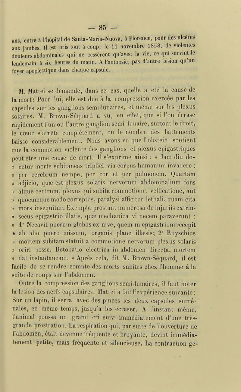 ans, entre à l'hôpital de Santa-Maria-Nuova, à Florence, pour des ulcères aux jambes. Il est pris tout à coup, le 11 novembre 1858, de violentes douleurs abdominales qui ne cessèrent qu'avec la vie, ce qui survint le lendemain à six heures du matin. A l'aulopsie, pas d'autre lésion qu'un foyer apoplectique dans chaque capsule. M. Matlei se demande, dans ce cas, quelle a été la cause de la morl? Pour lui, elle est due à la compression exercée par les capsules sur les ganglions semi-lunaires, et môme sur les plexus solaires. M. Brown Séquard a vu, en effet, que si l'on écrase rapidement l'un ou l'autre ganglion semi lunaire, surtout le droit, le cœur s'arrête complètement, ou le nombre des battements baisse considérablement. Nous avons vu que Lobstein soutient que la commotion violente des ganglions et plexus épigastriques peut être une cause de mort. Il s'exprime ainsi : « Jam diu do- » celur morte subitaneas Iriplici via corpus humanimi invadere : » per cerebrum nempe, per cor et per pulmonem. Quarlam » adjicio, quse est plexus solaris nervorum abdominalium fons » atque centrum, plexus qui subita commotione, vellicatione, aut » quocumquemodocorreptus, paralysi afficitur lethali, quam cita » mors insequitur. Exempla proslanl riuinerosa de injuriis extrin- » secus epigastrio illatis, quœ mechariica vi necem paraverunt : » l Necavit puerum globus ex nive, quem in epigastrium recepit » ab alio puero missum, organis plane illsesis; 2° Ruyschius » mortem subitam statuit a commotione nervorum plexus solaris » oriri posse. Detonalio electrica in abdomen directa, mortem » dat instanlaneam. » Après cela, dit M. Brown-Séquard, il est facile de se rendre compte des morts subites chez l'homme à la suite de coups sur l'abdomen. Outre la compression des ganglions semi-lunaires, il faut noter la lésion desnerfs capsulaires. Matlei a faitTexpérience suivante: Sur un lapin, il serra avec des pinces les deux capsules surré- nales, en même temps, jusqu'cà les écraser. A l'instant même, l'animal poussa un grand cri suivi immédiatement d'une très- grande prostration. La respiration qui, par suite de l'ouverture de l'abdomen, était devenue fréquente et bruyante, devint immédia- tement petite, mais fréquente et silencieuse. La contraciion gé-