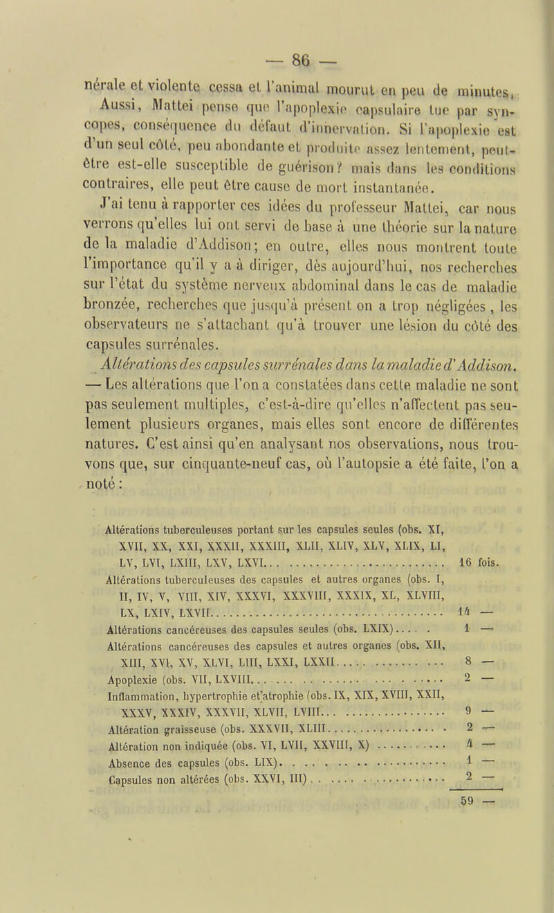 nérale et violente cessa et l'animal mourut en peu de minutes, Aussi, Mattei pense que l'apoplexie oapsulaire tue par syn- copes, conséquence du défaut d'innervation. Si rapo|)lexie est d'un seul côté, peu abondante et produite assez lentement, peut- être est-elle susceptible de guérison? mais dans les conditions contraires, elle peut être cause de mort instantanée. J'ai tenu à rapporter ces idées du prolesseur Mattei, car nous verrons qu'elles lui ont servi de base à une théorie sur la nature delà maladie d'Addison; en outre, elles nous montrent toute l'importance qu'il y a à diriger, dès aujourd'hui, nos recherches sur l'état du système nerveux abdominal dans le cas de maladie bronzée, recherches que jusqu'à présent on a trop négligées, les observateurs ne s'attachant qu'à trouver une lésion du côté des capsules surrénales. Altérations des capsules surrénales dans la maladiedAddison. — Les altérations que l'on a constatées dans cette maladie ne sont pas seulement multiples, c'est-à-dire qu'elles n'affectent pas seu- lement plusieurs organes, mais elles sont encore de différentes natures. C'est ainsi qu'en analysant nos observations, nous trou- vons que, sur cinquante-neuf cas, oii l'autopsie a été faite, l'on a noté : Altérations tuberculeuses portant sur les capsules seules (obs. XI, XVII, XX, XXI, XXXII, XXXIII, XLII, XLIV, XLV, XLIX, LI, LV, LVl, LXIII, LXV, LXVI Altérations tuberculeuses des capsules et autres organes (obs. I, II, IV, V, VIII, XIV, XXXVI, XXXVIII, XXXIX, XL, XLVIII, LX, LXIV, LXVII Altérations cancéreuses des capsules seules (obs. LXIX) Altérations cancéreuses des capsules et autres organes (obs. XII, XllI, XVI, XV, XLVI, LUI, LXXI, LXXII Apoplexie (obs. VII, LXVHI Inflammation, hypertrophie et'atrophie (obs. IX, XIX, XVIII, XXII, XXXV, XXXIV, XXXVII, XLVII, LVIII Altération graisseuse (obs. XXXVII, XLIII Altération non indiquée (obs. VI, LVII, XXVIII, X) Absence des capsules (obs. LIX) Capsules non altérées (obs. XXVI, III) • ■ • 16 fois. 14 — 1 — 8 — 2 — 9 — 2 — Il — 1 — 2 59 —