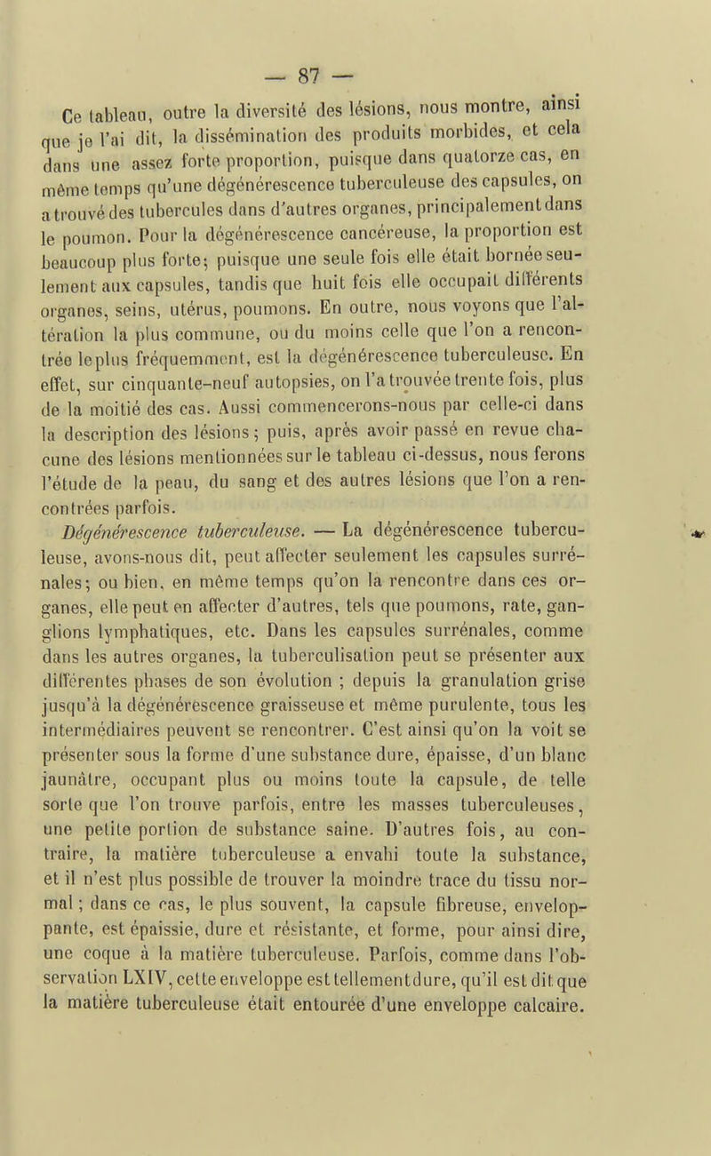 Ce lableaii, outre la diversité des lésions, nous montre, ainsi que je l'ai dit, la dissémination des produits morbides, et cela dans une assez forte proportion, puisque dans quatorze cas, en même temps qu'une dégénérescence tuberculeuse des capsules, on a trouvé des tubercules dans d'autres organes, principalement dans le poumon. Pour la dégénérescence cancéreuse, la proportion est beaucoup plus forte-, puisque une seule fois elle était bornée seu- lement aux capsules, tandis que huit fois elle occupait dilîerents organes, seins, utérus, poumons. En outre, nous voyons que l'al- tération la plus commune, ou du moins celle que l'on a rencon- trée le plus fréquemment, est la dégénérescence tuberculeuse. En effet, sur cinquante-neuf autopsies, on l'a trouvée trente fois, plus de la moitié des cas. Aussi commencerons-nous par celle-ci dans la description des lésions; puis, après avoir passé en revue cha- cune des lésions mentionnées sur le tableau ci-dessus, nous ferons l'étude de la peau, du sang et des autres lésions que l'on a ren- contrées parfois. Dégénérescence tuberculeuse. — La dégénérescence tubercu- leuse, avons-nous dit, peut affecter seulement les capsules surré- nales; ou bien, en môme temps qu'on la rencontre dans ces or- ganes, elle peut en affecter d'autres, tels que poumons, rate, gan- glions lymphatiques, etc. Dans les capsules surrénales, comme dans les autres organes, la tuberculisation peut se présenter aux différentes phases de son évolution ; depuis la granulation grise jusqu'cà la dégénérescence graisseuse et même purulente, tous les intermédiaires peuvent se rencontrer. C'est ainsi qu'on la voit se présenter sous la forme d'une substance dure, épaisse, d'un blanc jaunâtre, occupant plus ou moins toute là capsule, de telle sorte que l'on trouve parfois, entre les masses tuberculeuses, une petite portion de substance saine. D'autres fois, au con- traire, la matière tuberculeuse a envahi toute la substance, et il n'est plus possible de trouver la moindre trace du tissu nor- mal ; dans ce cas, le plus souvent, la capsule fibreuse, envelop- pante, est épaissie, dure et résistante, et forme, pour ainsi dire, une coque à la matière tuberculeuse. Parfois, comme dans l'ob- servation LXIV, cette enveloppe est tellementdure, qu'il est dit que la matière tuberculeuse était entourée d'une enveloppe calcaire.