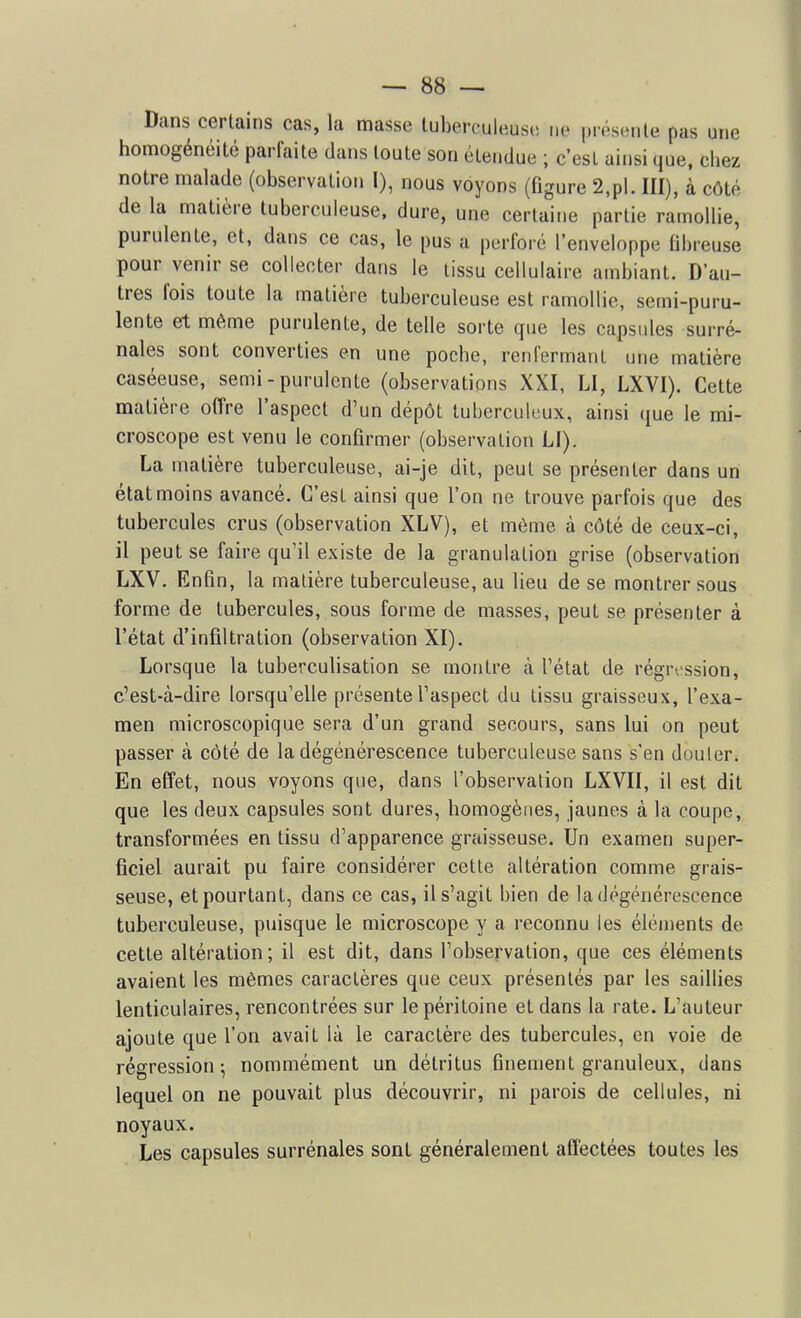 Dans certains cas, la masse tuberculeuse ne présente pas une homogénéité parfaite dans toute son étendue ; c'est ainsi que, chez notre malade (observation I), nous voyons (figure 2,pl. III), à côté de la matière tuberculeuse, dure, une certaine partie ramollie, purulente, et, dans ce cas, le pus a perforé l'enveloppe fibreuse pour venir se collecter dans le tissu cellulaire ambiant. D'au- tres fois toute la matière tuberculeuse est ramollie, semi-puru- lente et même purulente, de telle sorte que les capsules surré- nales sont converties en une poche, renfermant une matière caséeuse, semi - purulente (observations XXI, LI, LXVI). Cette matière offre l'aspect d'un dépôt tuberculeux, ainsi que le mi- croscope est venu le confirmer (observation LI). La matière tuberculeuse, ai-je dit, peut se présenter dans un état moins avancé. C'est ainsi que l'on ne trouve parfois que des tubercules crus (observation XLV), et môme à côté de ceux-ci, il peut se faire qu'il existe de la granulation grise (observation LXV. Enfin, la matière tuberculeuse, au lieu de se montrer sous forme de tubercules, sous forme de masses, peut se présenter à l'état d'infiltration (observation XI). Lorsque la tuberculisation se montre à l'état de régression, c'est-à-dire lorsqu'elle présente l'aspect du tissu graisseux, l'exa- men microscopique sera d'un grand secours, sans lui on peut passer à côté de la dégénérescence tuberculeuse sans s'en douter. En effet, nous voyons que, dans l'observation LXVII, il est dit que les deux capsules sont dures, homogènes, jaunes à la coupe, transformées en tissu d'apparence graisseuse. Un examen super- ficiel aurait pu faire considérer cette altération comme grais- seuse, et pourtant, dans ce cas, il s'agit bien de la dégénérescence tuberculeuse, puisque le microscope y a reconnu les éléments de cette altération; il est dit, dans l'observation, que ces éléments avaient les mêmes caractères que ceux présentés par les saillies lenticulaires, rencontrées sur le péritoine et dans la rate. L'auteur ajoute que l'on avait là le caractère des tubercules, en voie de régression; nommément un détritus finement granuleux, dans lequel on ne pouvait plus découvrir, ni parois de cellules, ni noyaux. Les capsules surrénales sont généralement affectées toutes les