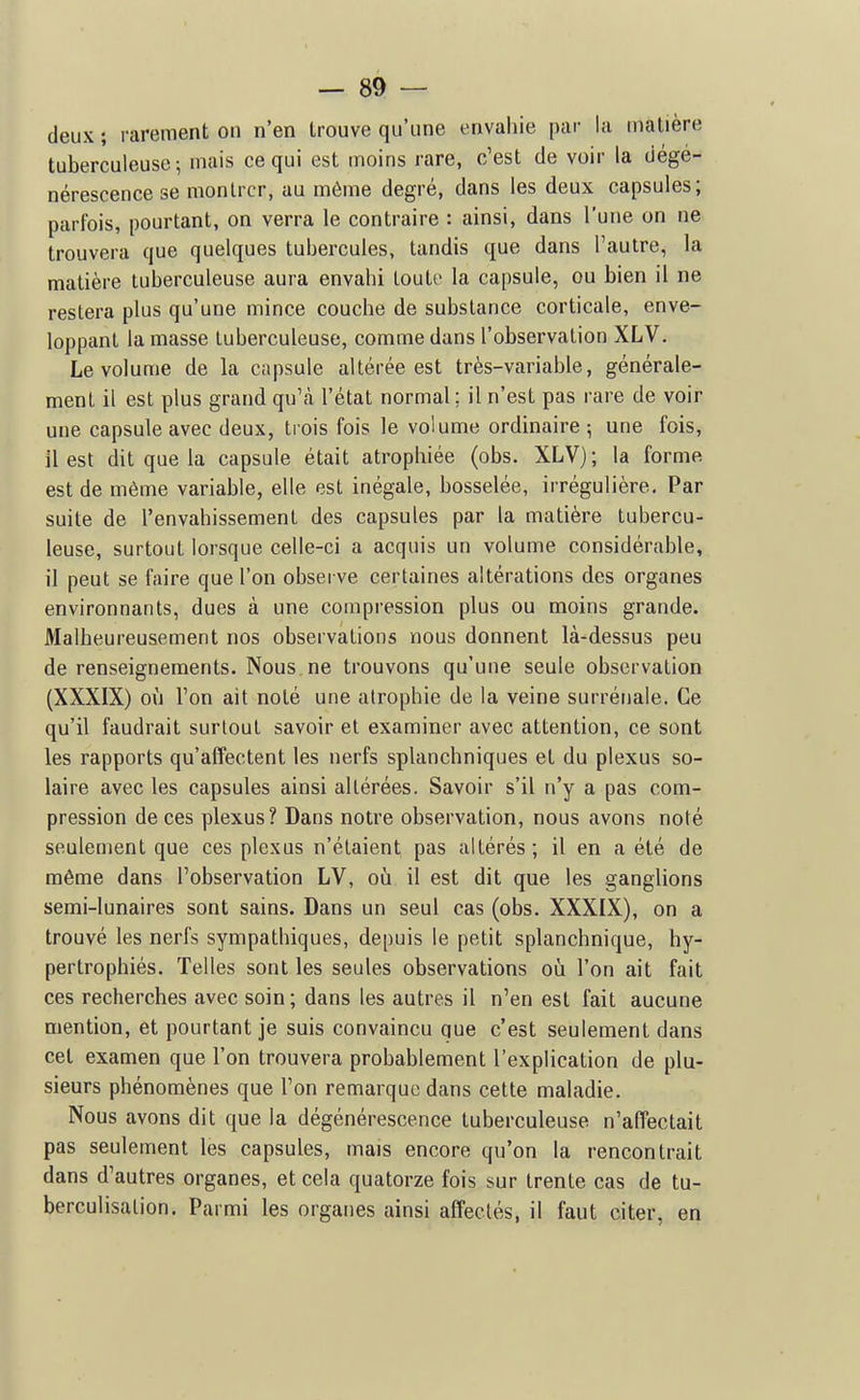 deux ; rarement on n'en trouve qu'une envahie par la matière tuberculeuse; mais ce qui est moins rare, c'est de voir la dégé- nérescence se montrer, au même degré, dans les deux capsules; parfois, pourtant, on verra le contraire : ainsi, dans l'une on ne trouvera que quelques tubercules, tandis que dans l'autre, la matière tuberculeuse aura envahi toutf la capsule, ou bien il ne restera plus qu'une mince couche de substance corticale, enve- loppant la masse tuberculeuse, comme dans l'observation XLV. Le volume de la capsule altérée est très-variable, générale- ment il est plus grand qu'à l'état normal; il n'est pas rare de voir une capsule avec deux, trois fois le volume ordinaire ; une fois, il est dit que la capsule était atrophiée (obs. XLV); la forme est de même variable, elle est inégale, bosselée, irrégulière. Par suite de l'envahissement des capsules par la matière tubercu- leuse, surtout lorsque celle-ci a acquis un volume considérable, il peut se faire que l'on observe certaines altérations des organes environnants, dues à une compression plus ou moins grande. Malheureusement nos observations nous donnent là-dessus peu de renseignements. Nous ne trouvons qu'une seule observation (XXXIX) où l'on ait noté une atrophie de la veine surrénale. Ce qu'il faudrait surtout savoir et examiner avec attention, ce sont les rapports qu'affectent les nerfs splanchniques et du plexus so- laire avec les capsules ainsi altérées. Savoir s'il n'y a pas com- pression de ces plexus? Dans notre observation, nous avons noté seulement que ces plexus n'étaient pas altérés; il en a été de même dans l'observation LV, où il est dit que les ganglions semi-lunaires sont sains. Dans un seul cas (obs. XXXIX), on a trouvé les nerfs sympathiques, depuis le petit splanchnique, hy- pertrophiés. Telles sont les seules observations où l'on ait fait ces recherches avec soin ; dans les autres il n'en est fait aucune mention, et pourtant je suis convaincu que c'est seulement dans cet examen que l'on trouvera probablement l'explication de plu- sieurs phénomènes que l'on remarque dans cette maladie. Nous avons dit que la dégénérescence tuberculeuse n'affectait pas seulement les capsules, mais encore qu'on la rencontrait dans d'autres organes, et cela quatorze fois sur trente cas de tu- berculisation. Parmi les organes ainsi affectés, il faut citer, en
