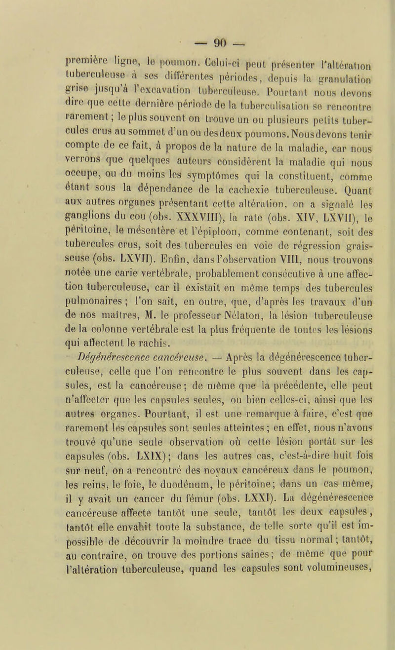 première ligne, le poiimoïi. Celui-ci peul présenter l'altération luberculouse à ses cliiïérentes périodes, depuis lu granulation grise jusqu'à l'excavation tuberculeuse. Pourtant nous devons dire que celte dornièro période de la tuberculisation se rencontre rarement; le plus souvent on trouve un ou plusieurs petits tuber- cules crus au sommet d'un ou desdeux poumons.Nousdevons tenir compte de ce fait, à propos de la nature de la maladie, car nous verrons que quelques auteurs considèrent la maladie qui nous occupe, ou du moins les symptômes qui la constituent, comme étant sous la dépendance de la cacliexie tuberculeuse. Quant aux autres organes présentant celte altération, nn a signalé les ganglions du cou (obs. XXXVIII), la rate (obs. XIV, LXVII), le péritoine, le mésentère et Tépiploon, comme contenant, soit des tubercules crus, soit des tubercules en voie de régression grais- seuse (obs. LXVJI). Enfin, dans l'observation VIII, nous trouvons notée une carie vertébrale, probablement consécutive à une affec- tion tuberculeuse, car il existait en même temps des tubercules pulmonaires ; l'on sait, en outre, que, d'après les travaux d'un de nos maîtres, M. le professeur Nélaton, la lésion tuberculeuse de la colonne vertébrale est la plus fréquente de toutes les lésions qui affectent le rachis. Dégénérescence cancéreuse. — Après la dégénérescence tuber- culeuse, celle que l'on rencontre le plus souvent dans les cap- sules, est la cancéreuse; de même que la précédente, elle peut n'affecter que les capsules seules, ou bien celles-ci, ainsi que les autres organes. Pourtant, il est une remarque à faire, c'est que rarement les capsules sont seules atteintes ; en effet, nous n'avons trouvé qu'une seule observation oùi cette lésion portât sur les capsules (obs. LXIX); dans les autres cas, c'est-à-dire buit fois sur neuf, on a rencontré des noyaux cancéreux dans le poumon, les reins, le foie, le duodénum, le péritoine; dans un cas même, il y avait un cancer du fémur (obs. LXXI). La dégénérescence cancéreuse affecte tantôt une seule, tantôt les deux capsules, tantôt elle envabit toute la substance, de telle sorte qu'il est im- possible de découvrir la moindre trace du tissu normal ; tantôt, au contraire, on trouve des portions saines; de même que pour l'altération tuberculeuse, quand les capsules sont volumineuses,