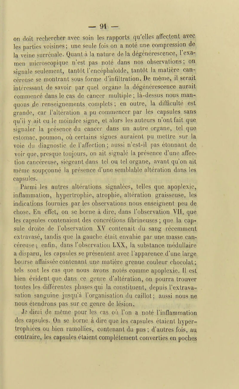 on doit rechercher avec soin les rapports qu'elles affectent avec les parties voisines; une seule fois on a noté une compression de la veine surrénale. Quant à la nature de la dégénérescence, l'exa- men microscopique n'est pas noté dans nos observations; on signale seulement, tantôt l'encéphaloïde, tantôt la matière can- céreuse se montrant sous l'orme d'infiltration. De même, il serait intéressant de savoir par quel organe la dégénérescence aurait commencé dans le cas de cancer multiple; là-dessus nous man- quons de renseignements complets ; en outre, la difficulté est grande, car l'altération a pu commencer par les capsules sans qu'il y ait eu le moindre signe, et alors les auteurs n'ont fait que signaler la présence du cancer dans un autre organe, tel que eslomac, poumon, où certains signes auraient pu mettre sur la voie du diagnostic de Taffection; aussi n'est-il pas étonnant de voir que, presque toujours, on ait signalé la présence d'une affec- tion cancéreuse, siégeant dans tel ou tel organe, avant qu'on ait même soupçonné la présence d'une semblable altération dans les capsules. Parmi les autres altérations signalées, telles que apoplexie, inflammation, hypertrophie, atrophie, altération graisseuse, les indications fournies par les observations nous enseignent peu de chose. En effet, on se borne à dire, dans l'observation VII, que les capsules contenaient des concrétions fibrineuses ; que la cap- sule droite de l'observation XV contenait du sang récemment extravasé, tandis que la gauche était envahie par une masse can- céreuse^ enfin, dans l'obscrvaliou LXX, la substance médullaire a disparu, les capsules se présentent avec l'apparence d'une large bourse affaissée contenant une matière grenue couleur chocolat; tels sont les cas que nous avons notés comme apoplexie. Il est bien évident que dans ce genre d'altération, on pourra trouver toutes les différentes phases qui la constituent, depuis l'extrava- sation sanguine jusqu'à l'organisation du caillot ; aussi nous ne nous étendrons pas sur ce genre de lésion. Je dirai de même pour les cas où l'on a noté l'inflammation des capsules. On se borne à dire que les capsules étaient hyper- trophiées ou bien ramollies, contenant du pus ; d'autres fois, au contraire, les capsules étaient complètement converties en poches