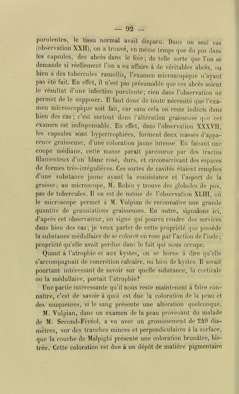 purulentes, le tissu normal avait disparu. Dans un seul cas (observation XXIl), on a trouvé, en même temps que du pus dans les capsules, des abcès dans le foie; de telle sorte que l'on se demande si réellement Ion a eu allaire à de véritables abcès, ou bien à des tubercules ramollis, l'examen microscopique n'ayant pas été fait. En eiïet, il n'est pas présumable que ces abcès soient le résultat d'une infection purulente; rien dans l'observation ne permet de le supposer. Il faut donc de toute nécessité que l'exa- men microscopique soit fait, car sans cela on reste indécis dans bien des cas ; c'est surtout dans l'altération graisseuse que cet examen est indispensable. En effet, dans l'observalion XXXVIl, les capsules sont hypertrophiées, forment deux niasses d'appa- rence graisseuse, d'une coloration jaune intense. Eu faisant une coupe médiane, celle masse paraît parcourue par des tractus filamenteux d'un blanc rosé, durs, et circonscrivant des espaces de formes très-irrégulières. Ces sortes de cavités étaient remplies d'une substance jaune ayant la consistance et l'aspect de la graisse; au microscope, M. Robin y trouve des globules de pus, pas de tubercules. II en est de même de l'observation XLIII, où le microscope permet à M. Vulpian de reconnaître une grande quantité de granulations graisseuses. En outre, signalons ici, d'après cet observateur, un signe qui pourra rendre des services dans bien des cas; je veux parler de cette propriété que possède la substance' médullaire de se colorer en rose par l'action de l'iode ; propriété qu'elle avait perdue dans le fait qui nous occupe. Quant à l'atrophie et aux kystes, on se borne à dire qu'elle s'accompagnait de concrétion calcaire, ou bien de kystes. Il serait pourtant intéressant de savoir sur quelle substance, la corticale ou la médullaire, portait l'atrophie? Une partie intéressante qu'il nous reste maintenant à faire con- naître, c'est de savoir à quoi est due la coloration de la peau et des muqueuses, si le sang présente une altération quelconque. M. Vulpian, dans un examen de la peau provenant du malade de M. Second-Féréol, a vu avec un grossissement de lliO dia- mètres, sur des tranches minces et perpendiculaires à la surface, que la couche de Malpighi présente une coloration brunâtre, bis- trée» Cette coloration est due à un dépôt de matière pigmentaire