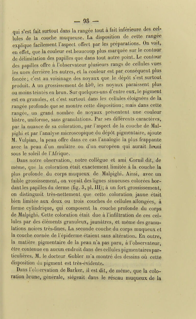 qui s*est fait surtout dans la rangée tout à fait inférieure des cel- lules de la couche muqueuse. La disposition de celte rangée explique facilement l'aspect offert par les préparations. On voit, en effet, que la couleur est beaucoup plus marquée sur le contour de délimitation des papilles que dans tout autre point. Le conlaur des papilles offre à l'observateur plusieurs rangs de cellules vues les unes derrière les autres, et la couleur est par conséquent plus foncée; c'est au voisinage des noyaux que le dépôt s'est surtout produit. A un grossissement de Zi50, les noyaux paraissent plus ou moins teintés en brun. Sur quelques-uns d'entre eux, le pigment est en granules, et c'est surtout dans les cellules éloignées de la rangée profonde que se montre cette disposition; mais dans cette rangée, un grand nombre de noyaux présentent une couleur bistre, uniforme, sans granulations. Par ses différents caractères, par la nuance de sa coloration, par l'aspect de la couche de Mal- pighi et par l'analyse microscopique du dépôt pigmenlaire, ajoute M. Vulpian, la peau offre dans ce cas l'analogie la plus frappante avec la peau d'un mulâtre ou d'un européen qui aurait binini sous le soleil de l'Afrique. Dans notre observation, notre collègue et ami Gornil dit, de même, que la coloration était exactement limitée à la couche la plus profonde du corps muqueux de Malpighi. Ainsi, avec un faible grossissement, on voyait des lignes sinueuses colorées bor- dant les papilles du derme (fig. 3, pl. 111); à un fort grossissement, on distinguait très-nettement que cette coloration jaune était bien limitée aux deux ou trois couches de cellules allongées, à forme cyUndrique, qui composent la couche profonde du corps de Malpighi. Cette coloration était due à l'infiltration de ces cel- lules par des éléments granuleux, jaunâtres, et même des granu- lations noires très-fines. La seconde couche du corps muqueux et la couche cornée de l'épiderme étaient sans altération. En outre, la matière pigmentaire de la peau n'a pas paru, à l'observateur, être contenue en aucun endroit dans des cellules pigmentairespar- ticulières. M. le docteur Gubler m'a montré des dessins où cette disposition du pigment est très-évidente. Dans l'ohyervation de Barker, il est dit, de même, que la colo- ration brune, générale, siégeait dans le réseau muqueux de la