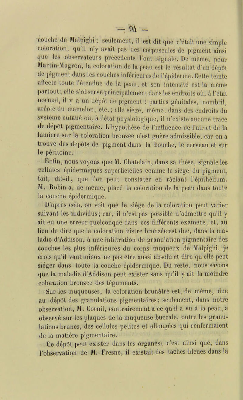 couclie de Malpighi ; seulement, il est dit que c'était une simple coloration, (|u'il n'y avait pas des corpuscules de pigment ainsi que les observateurs précédents l'ont signalé. De même, pour Martin-Mogron, la coloration de la peau est le résultat d'un dépôt de pigment dans les couches inlérieuresde l'épiderme. Cette teinte aflécte toute l'étendue de la peau, et son intensité est la même partout; elle s'observe principalement dans les endroits où, à l'état ïiormal, il y a un dépôt de pigment : parties génitales, nombiil, aréole du mamelon, etc.; elle siège, môme, dans des endroits du système cutané où, à l'étal physiologique, il n'existe aucur.e trace de dépôt pigmentaire. L'hypothèse de l'inlluence de Tair et de la lumière sur là coloration bronzée n'est guère admissible, car on a trouvé des dépôts de pigment dans la bouche, le cerveau et sur le péritoine. Enfin, nous voyons que M. Châtelain, dans sa thèse, signale les cellules épidermiques superficielles comme le siège du pigment, fait, dit-il, que l'on peut constater en raclant l'épilhélium. M. Robin a, de même, placé la coloration de la peau dans toute la couche épidermique. D'après cela, on voit que le siège de la coloration peut varier suivant les individus; cai-, il n'est pas possible d'admettre qu'il y ait eu une erreur quelconque dans ces différents examens, et, au lieu de dire que la coloration bistre bronzée est due, dans la ma- ladie d'Addison, à une infiltration de granulation pigmentaire des couches les plus inférieures du corps muquéux de Malpighi, je crois qu'il vaut mieux ne pas être aussi absolu et dire qu'elle peut siéger dans toute la couche épidermique. Du reste, nous savons que la maladie d'Addison peut exister sans qu'il y ait la moindre coloration bronzée des téguments. Sur les muqueuses, la coloration brunâtre est, de même, due au dépôt des granulations pigmentaires; seulement, dans notre observation, M. Cornil, contrairement à ce qu'il a vu à la peau, a observé sur les plaques de la muqueuse buccale, outre les granu- lations brunes, des cellules petites et allongées qui renfermaient de la matière pigmentaire. Ce dépôt peut exister dans les organes-, c'est ainsi que, dans l'observation de M. Fresne, il existait des taches bleues dans la