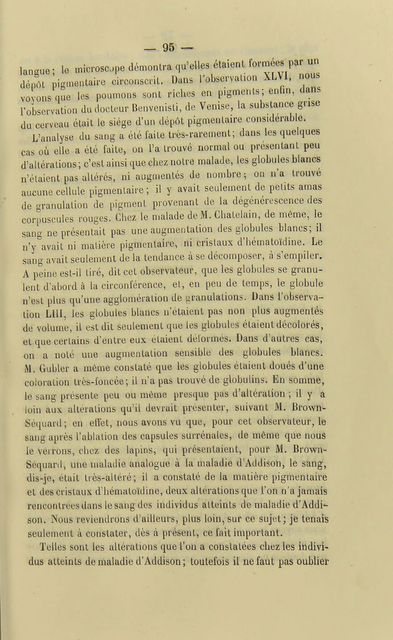 langue; le microscope démontra qu'elles étaient formées p^^^^ dépôt pigmentaire circonscrit. Dans l'observation XLVl, nous YO ons que les poumons sont riches en pigments; enfin, dans l'observation du docteur Benvenisti, de Venise, la substance grise du cerveau était le siège d'un dépôt pigmentaire considérable. L'analyse du sang a été faite très-rarement; dans les quelques cas où elle a été faite, on l'a trouvé normal ou présentant peu d'altérations ; c'est ainsi que chez notre malade, les globules blancs n'étaient pas altérés, ni augmentés de nombre 5 on n'a trouvé aucune cellule pigmentaire; il y avait seulement de petits amas de granulation de pigment provenant de la dégénérescence des corpuscules rouges. Chez le malade de M. Châtelain, de même, le sang ne présentait pas une augmentation des globules blancs; il n'y\vait ni matière pigmentaire, ni cristaux d'hématoïdine. Le sang avait seulement de la tendance à se décomposer, à s'empiler. A peine est-il tiré, dit cet observateur, que les globules se granu- lent d'abord à la circonférence, et, en peu de temps, le globule n'est plus qu'une agglomération de granulations. Dans l'observa- tion LUI, les globules blancs n'étaient pas non plus augmentés de volume, il est dit seulement que les globules étaient décolorés, et.que certains d'entre eux étaient délormés. Dans d'autres cas, on a noté une augmentation sensible des globules blancs. M. Gubler a même constaté que les globules étaient doués d'une coloration très-foncée ; il n'a pas trouvé de globulins. En somme, le sang présente peu ou même presque pas d'altération ; il y a loin aux altérations qu'il devrait présenter, suivant M. Brown- Séquard ; en effet, nous avons vu que, pour cet observateur, le sang après l'ablation des capsules surrénales, de même que nous le verrons, chez des lapins, qui présentaient, pour M. Brown- Séquaril, une maladie analogue à la maladie d'Addisoti, le sang, dis-je, était très-altéré; il a constaté de la matière pigmentaire et des cristaux d'hématoïdine, deux altérations que l'on n'a jamais rencontrées dans le sang des individus atteints de maladie d'Addi^ son. Nous reviendrons d'ailleurs, plus loin, sur ce sujet; je tenais seulement à constater, dès à présent, ce fait important. Telles sont les altérations que l'on a constatées chez les indivi- dus atteints de maladie d'Addison ; toutefois il ne faut pas oublier