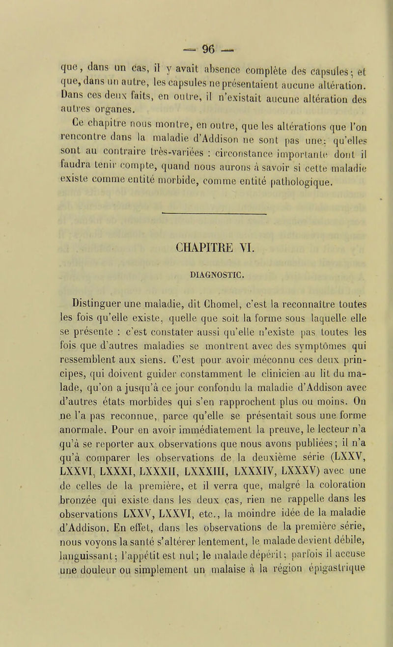 _ 9e — que, dans un 6as, il y avait absence complète des capsules ; èt que, dans un autre, les capsules ne présentaient aucune altération. Dans ces deux faits, en outre, il n'existait aucune altération des autres organes. Ce chapitre nous montre, en outre, que les altérations que l'on rencontre dans la maladie d'Addison ne sont pas une: qu'elles sont au contraire très-variées : circonstance imporlantiî dont il faudra teiur compte, quand nous aurons à savoir si cette maladie existe comme entité morbide, comme entité patbologique. CHAPITRE VI. DIAGNOSTIC. Distinguer une maladie, dit Chomel, c'est la reconnaître toutes les fois qu'elle existe, quelle que soit la forme sous laquelle elle se présente : c'est constater aussi qu'elle n'existe pas toutes les fois que d'autres maladies se montrent avec des symptômes qui ressemblent aux siens. C'est pour avoir méconnu ces deux prin- cipes, qui doivent guider constamment le clinicien au lit du ma- lade, qu'on a jusqu'à ce jour confondu la maladie d'Addison avec d'autres états morbides qui s'en rapprochent plus ou moins. On ne l'a pas reconnue, parce qu'elle se présentait sous une forme anormale. Pour en avoir immédiatement la preuve, le lecteur n'a qu'à se reporter aux observations que nous avons publiées ; il n'a qu'à comparer les observations de la deuxième série (LXXV, LXXVI, LXXXI, LXXXII, LXXXIII, LXXXIV, LXXXV) avec une de celles de la première, et il verra que, malgré la coloration bronzée qui existe dans les deux cas, rien ne rappelle dans les observations LXXV, LXXVI, etc., la moindre idée de la maladie d'Addison. En effet, dans les observations de la première série, nous voyons la santé s'altérer lentement, le malade devient débile, languissant; l'appétit est nul; le maladedépéiit; parfois il accuse une douleur ou simplement un malaise à la région épigaslrique