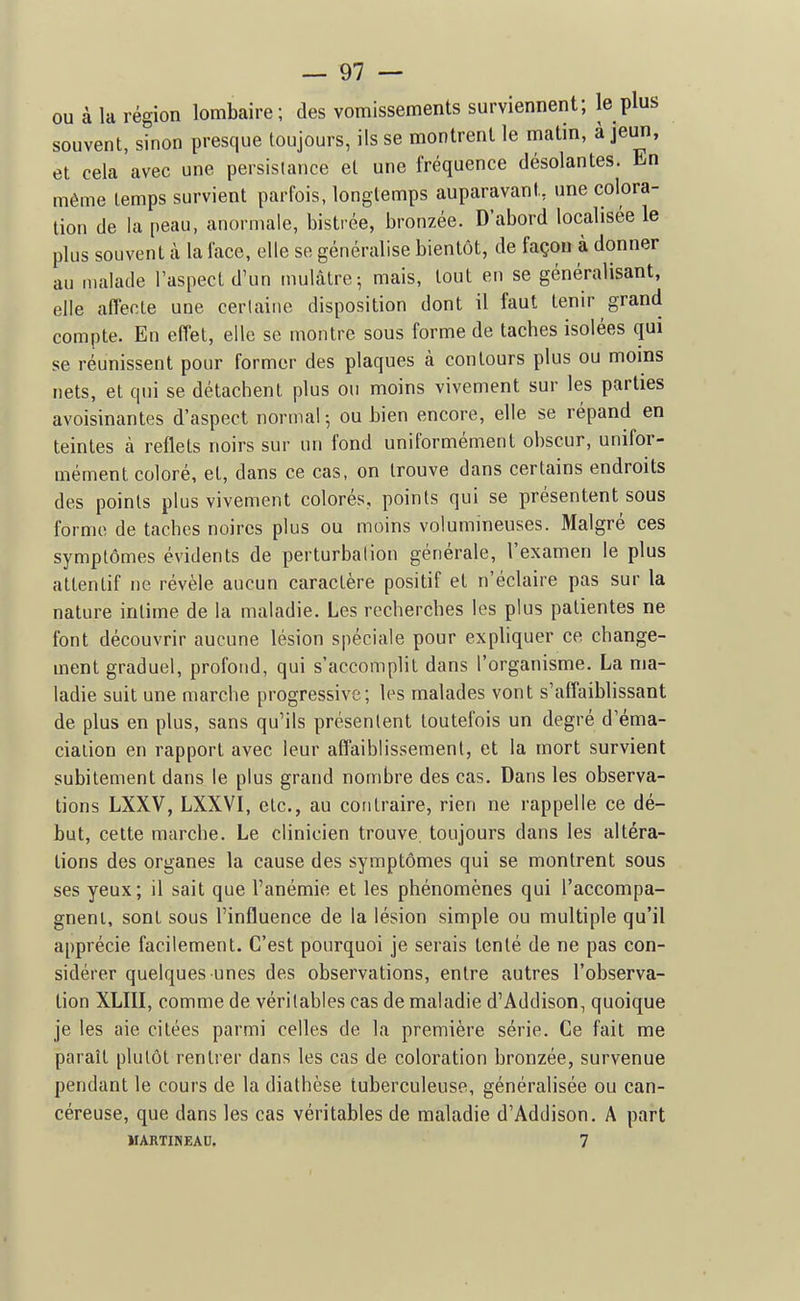 ou à la région lombaire; des vomissements surviennent; le plus souvent, sinon presque toujours, ils se montrent le matin, à jeun, et cela avec une persistance et une fréquence désolantes. Ln même temps survient parfois, longtemps auparavant, une colora- tion de la peau, anormale, bistrée, bronzée. D'abord localisée le plus souvent à la face, elle se généralise bientôt, de façon à donner au malade Taspect d'un mulâtre; mais, tout en se généralisant, elle affeoLe une cerlaine disposition dont il faut tenir grand compte. En effet, elle se montre sous forme de taches isolées qui se réunissent pour former des plaques à contours plus ou moins nets, et qui se détachent plus ou moins vivement sur les parties avoisinantes d'aspect normal-, ou bien encore, elle se répand en teintes à reflets noirs sur un fond uniformément obscur, unifor- mément coloré, et, dans ce cas, on trouve dans certains endroits des points plus vivement colorés, points qui se présentent sous forme de taches noires plus ou moins volumineuses. Malgré ces symptômes évidents de perturbation générale, l'examen le plus attentif ne révèle aucun caractère positif et n'éclaire pas sur la nature intime de la maladie. Les recherches les plus patientes ne font découvrir aucune lésion spéciale pour expliquer ce change- ment graduel, profond, qui s'accomplit dans l'organisme. La ma- ladie suit une marche progressive; les malades vont s'affaiblissant de plus en plus, sans qu'ils présentent toutefois un degré d'éma- ciation en rapport avec leur affaiblissement, et la mort survient subitement dans le plus grand nombre des cas. Dans les observa- tions LXXV, LXXVI, etc., au contraire, rien ne rappelle ce dé- but, cette marche. Le clinicien trouve toujours dans les altéra- tions des organes la cause des symptômes qui se montrent sous ses yeux; il sait que l'anémie et les phénomènes qui l'accompa- gnent, sont sous l'influence de la lésion simple ou multiple qu'il apprécie facilement. C'est pourquoi je serais tenté de ne pas con- sidérer quelques-unes des observations, entre autres l'observa- tion XLIII, comme de véritables cas de maladie d'Addison, quoique je les aie citées parmi celles de la première série. Ce fait me paraît plutôt rentrer dans les cas de coloration bronzée, survenue pendant le cours de la diathèse tuberculeuse, généralisée ou can- céreuse, que dans les cas véritables de maladie d'Addison. A part MARTINEAU. 7