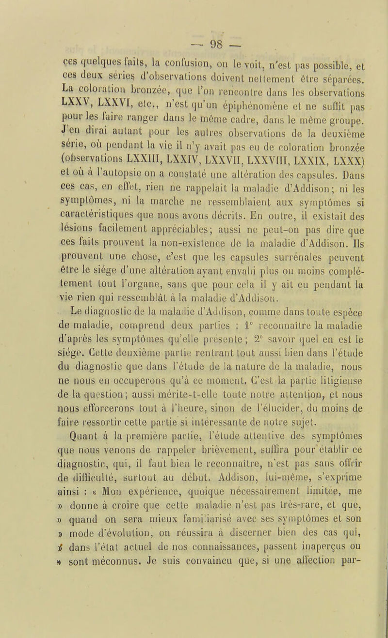 ces (juelques fails, la confusion, on le voit, n'esL pas possible, et ces deux séries d'observations doivent nettement être séparées. La coloration bronzée, que l'on rencontre dans les observations LXXV, LXXVI, etc., n'est qu'un épipbénomène et ne suffit pas pour les Faire i-anger dans le môme cadre, dans le môme groupe. J'en dirai autant pour les autres observations de la deuxième série, où [)endant la vie il n'y avait pas eu de coloration bronzée (observations LXXIII, LXXIV, LXXVII, LXXVIII, LXXIX, LXXX) et où à l'autopsie on a constaté une altération des capsules. Dans ces cas, en cflet, rien ne rappelait la maladie d'Addison; ni les symptômes, ni la marcbe ne ressemblaient aux symptômes si caractéristiques que nous avons décrits. En outre, il existait des lésions facilement appréciables; aussi ne peut-on pas dire que ces faits prouvent la non-existence de la maladie d'Addison. Ils prouvent une chose, c'est que les capsules surrénales peuvent être le siège d'une altération ayant envahi plus ou moins complè- tement tout l'organe, sans que pour cela il y ait eu pendant la vie rien qui ressemblât à la maladie d'Addison. Le diagnostic de la maladie d'Addison, comme dans toute espèce de maladie, comprend deux parties : 1° reconnaître la maladie d'après les symptômes qu'elle présente; T savoir quel en est le siège. Cette deuxième partie rentrant tout aussi bien dans l'étude du diagnostic que dans l'étude de la nature de la maladie, nous ne nous en occuperons qu'à ce moment. C'est la partie litigieuse de la question; aussi mérite-t-elle toute notre attention, et nous nous efforcerons tout à l'heure, sinon de l'élucider, du moins de faire ressortir cette partie si intéressante de notre sujet. Quant à la première partie, l'élude attentive des symptômes que nous venons de rappeler brièvement, suffira pour établir ce diagnostic, qui, il faut bien le reconnaître, n'est pas sans offiir de difficulté, surtout au début. Addison, lui-môme, s'exprime ainsi : « 31on expérience, quoique nécessairement limitée, me » donne à croire que cette maladie n'est pas très-rare, et que, » quand on sera mieux familiarisé avec ses symptômes et son » mode d'évolution, on réussira à discerner bien des cas qui, i dans l'étal actuel de nos connaissances, passent inaperçus ou » sont méconnus. Je suis convaincu que, si une aiïeclion par-