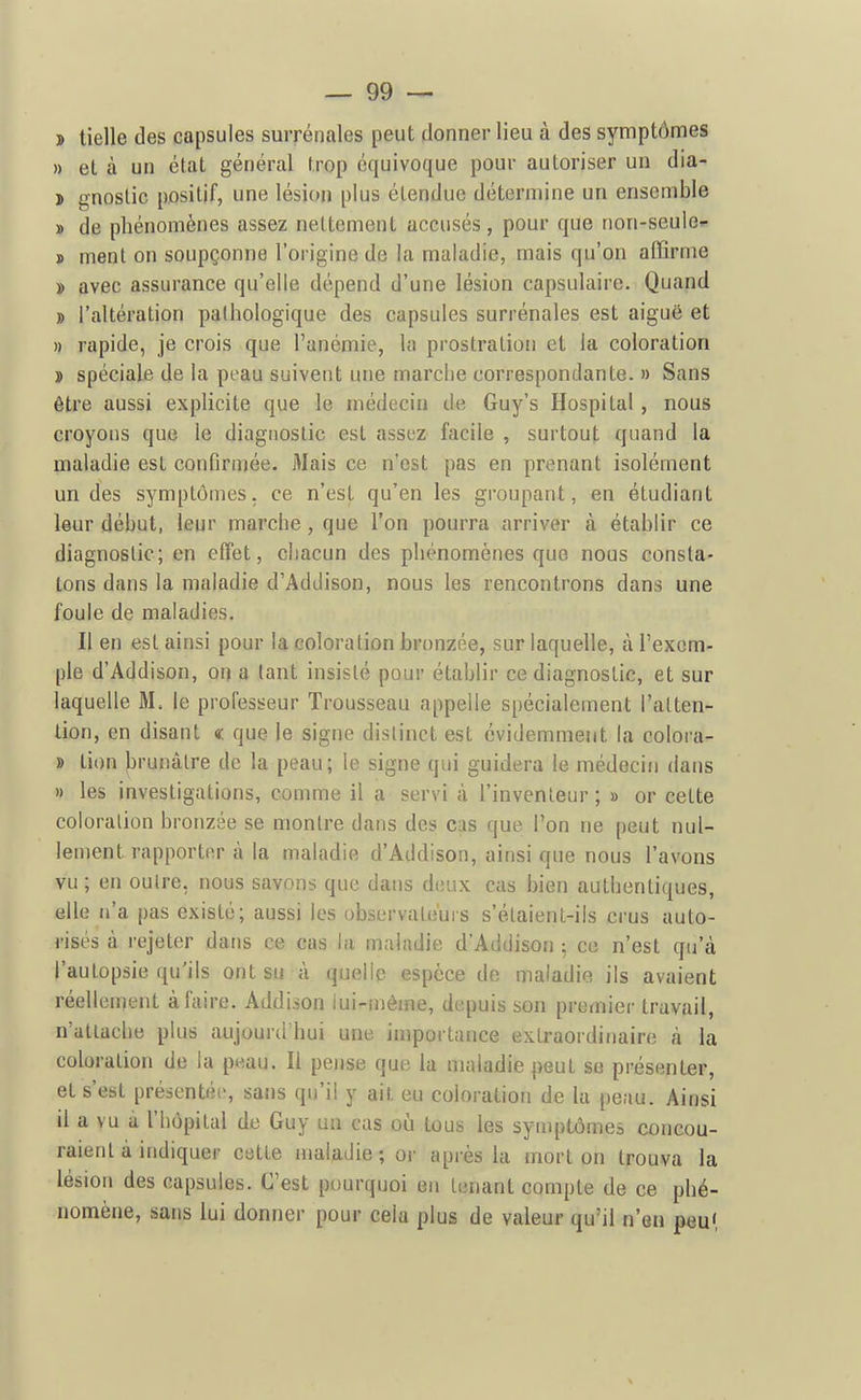 > tielle des capsules surrénales peut donner lieu à des symptômes » et à un état général trop équivoque pour autoriser un dia- } gnoslic positif, une lésion plus étendue détermine un ensemble » de phénomènes assez nettement accusés, pour que non-seuie* » ment on soupçonne l'origine de la maladie, mais qu'on affirme » avec assurance qu'elle dépend d'une lésion capsulaire. Quand » l'altération pathologique des capsules surrénales est aiguë et » rapide, je crois que l'anémie, la prostration et la coloration » spéciale de la peau suivent une marche correspondante. » Sans être aussi explicite que le médecin de Guy's Hospital, nous croyons que le diagnostic est assez facile , surtout quand la maladie est confirmée. Mais ce n'est pas en prenant isolément un des symptômes, ce n'est qu'en les groupant, en étudiant leur début, leur marche, que l'on pourra arriver à établir ce diagnostic; en effet, chacun des phénomènes que nous consta- tons dans la maladie d'Addison, nous les rencontrons dans une foule de maladies. Il en est ainsi pour la coloration bronzée, sur laquelle, à l'exem- ple d'Addison, on a tant insisté pour établir ce diagnostic, et sur laquelle M. le professeur Trousseau appelle spécialement l'alten- lion, en disant « que le signe distinct est évidemment la colora- » tion brunâtre de la peau; le signe qui guidera le médecin dans » les investigations, comme il a servi à l'inventeur; » or cette coloration bronzée se montre dans des cas que l'on ne peut nul- lement rapporter à la maladie d'Addison, ainsi que nous l'avons vu ; en outre, nous savons que dans deux cas bien authentiques, elle n'a pas existé; aussi les observateurs s'élaient-ils crus auto- risés à rejeter dans ce cas la maladie d'Addison 5 ce n'est qu'à l'autopsie qu'ils ont su à quelle espèce de maladie ils avaient réellement à faire. Addison iui-mème, depuis son premier travail, n'attache plus aujourd'hui une importance extraordinaire à la coloration de la peau. Il pense que la maladie peut se présenter, et s'est présentée, sans qu'il y ait eu coloration de la peau. Ainsi il a vu à l'hôpital de Guy un cas où tous les symptômes concou- raient à indiquer cette maladie; or après la mort on trouva la lésion des capsules. C'est pourquoi en tenant compte de ce phé- nomène, sans lui donner pour cela plus de valeur qu'il n'en peu',