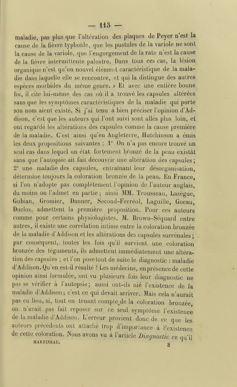 maiadie, pas plus que l'altération des plaques de Peyer n'est la cause de la fièvre typhoïde, que les pustules de la variole ne sont la cause de la variole, que l'engorgement de la rate n'est la cause de la fièvre intermittente palustre. Dans tous ces cas, la lésion organique n'est qu'un nouvel élément caractéristique de la mala- die dans laquelle elle se rencontre, et qui la distingue des autres espèces morbides du môme genre. » Et avec une entière bonne foi, il cite lui-même des cas oii il a trouvé les capsules altérées sans que les symptômes caractéi istiques de la maladie qui porte sou nom aient existé. Si j'ai tenu à bien préciser l'opinion d'Ad- dison, c'est que les auteurs qui l'ont suivi sont allés plus loin, et ont regardé les altérations des capsules comme la cause première de la maladie. C'est ainsi qu'en Angleterre, Hutchinson a émis les deux propositions suivantes : 1° On n'a pas encore trouvé un seul cas dans lequel un état fortement bronzé de la peau existât sans que l'autopsie ait fait découvrir une altération des capsules ; 2° une maladie des capsules, entraînant leur désorganisation, détermine toujours la coloration bronzée de la peau. En France, si Ton n'adopte pas complètement l'opinion de l'auteur anglais, du moins on l'admet en partie ; ainsi MM. Trousseau, Lasègue, Gubian, Gromier, Danner, Second-Ferréol, Laguille, Goeau, Duclos, admettent la première proposition. Pour ces auteurs comme pour certains physiologistes, M. Brown-Séquard entre autres, il existe une corrélation intime entre la coloration bronzée de la maladie d'Addison et les altérations des capsules surrénales ; par conséquent, toutes les fois qu'il survient une coloration bronzée des téguments, ils admettent immédiatement une altéra- tion des capsules ; et l'on posetoot de suite le diagnostic : maladie d'Addison. Qu'en est-il résulté ? Les médecins, en présence de cette opinion ainsi formulée, ont vu plusieurs fois leur diagnostic ne passe vérifier à l'autopsie; aussi ont-ils nié l'existence de la maladie d'Addison; c'est ce qui devait arriver. Mais cela n'aurait pas eu lieu, si, tout en tenant comple_,de la coloration bronzée on n'avait pas fait reposer sur ce seul symptôme l'existence de la maladie d'Addison. L'erreur provient donc de ce que les auteurs précédents ont attaché trop d'imporlunce à l'existence de cette coloration. Nous avons vu à l'article Diagnostic ce qu'il MARTINEAU. „  P I