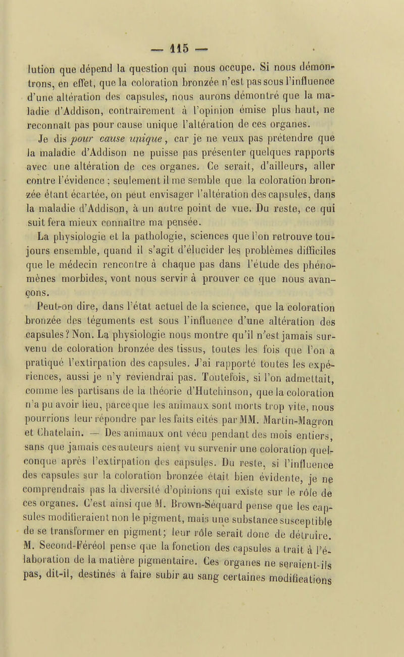 lution que dépend la question qui nous occupe. Si nous démon^ trons, en effet, que la coloration bronzée n'est pas sous l'influence d'une altération des capsules, nous aurons démontré que la ma- ladie d'Addison, contrairement à l'opinion émise plus haut, ne reconnaît pas pour cause unique l'altéi-alion de ces organes. Je dis pour cause unique , car je ne veux pas prétendre que la maladie d'Addison ne puisse pas présenter quelques rapports avec une altération de ces organes. Ce serait, d'ailleurs, aller contre l'évidence : seulement il me semble que la coloration bron;- zée étant écartée, on peut envisager l'altération des capsules, dans la maladie d'Addison, à un autre point de vue. Du reste, ce qui suit fera mieux connaître ma pensée. La physiologie et la pathologie, sciences que l'on retrouve tou^- jours ensemble, quand il s'agit d'élucider les problèmes difficiles que le médecin rencontre à chaque pas dans l'étude des phéno- mènes morbides, vont nous servir à prouver ce que nous avan- çons. Peut-on dire, dans l'état actuel de la science, que la coloration bronzée des téguments est sous l'influence d'une altération des capsules? Non. La physiologie nous montre qu'il n'est jamais sur- venu de coloration bronzée des tissus, toutes les fois que l'on a pratiqué l'extirpation des capsules. J'ai rapporté toutes les expé- riences, aussi je n'y reviendrai pas. Toutefois, si l'on admettait, comme les partisans de la théorie d'Hutchinson, que la coloration n'a pu avoir lieu, paiceque les animaux sont morts trop vite, nous pourrions leur répondre par les faits cités par MM. Martin-Magron et Châtelain. — Des animaux ont vécu pendant des mois entiers, sans que jamais ces auteurs aient vu survenir une coloration quel- conque après l'extirpation des capsules. Du reste, si l'influence des capsules sur la coloration bronzée était bien évidente, je ne comprendrais pas la diversité d'opinions qui existe sur le rôle de ces organes. C'est ainsi que M. Brown-Séquard pense que les cap- sules moditieraienlnon le pigment, mais une substance susceptible de se transformer en pigment; leur rôle serait donc de détruire. M. Second-li'éréol pense que la fonction des capsules a trait à l'é- laboration de la matière pigmentaire. Ces organes ne seraient-ils pas, dit-il, destinés à faire subir au sang certaines modifications