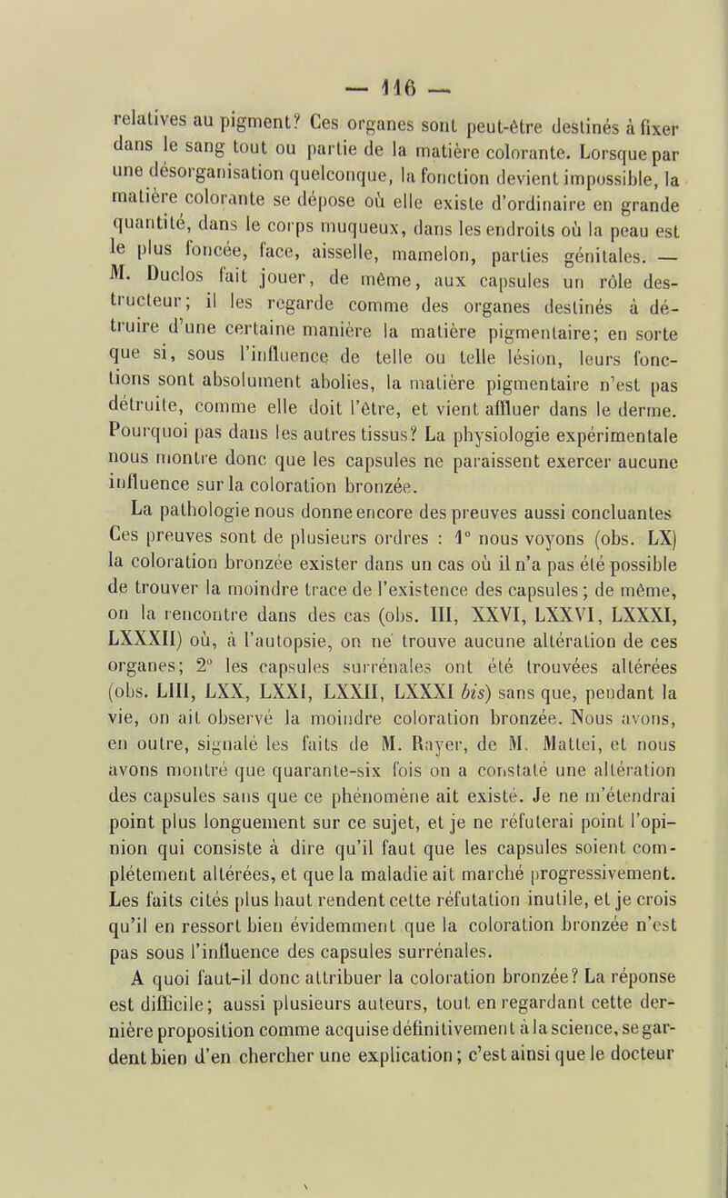 — 416 — relatives au pigment? Ces organes sont peut-être destinés à fixer dans le sang tout ou partie de la matière colorante. Lorsque par une désorganisation quelconque, la fonction devient impossible, la matière colorante se dépose où elle existe d'ordinaire en grande quantité, dans le corps muqueux, dans les endroits oij la peau est le plus foncée, face, aisselle, mamelon, parties génitales. — M. Duclos fait jouer, de même, aux capsules uti rôle des- tructeur; il les regarde comme des organes destinés à dé- truire d'une certaine manière la matière pigmenlaire; en sorte que si, sous l'influence de telle ou telle lésion, leurs fonc- tions sont absolument abolies, la matière pigmentaire n'est pas détruite, comme elle doit l'être, et vient affluer dans le derme. Pourquoi pas dans les autres tissus? La physiologie expérimentale nous montre donc que les capsules ne paraissent exercer aucune influence sur la coloration bronzée. La pathologie nous donne encore des preuves aussi concluantes Ces preuves sont de plusieurs ordres : i nous voyons (obs. LX) la coloration bronzée exister dans un cas où il n'a pas été possible de trouver la moindre trace de l'existence des capsules ; de même, on la rencontre dans des cas (obs. III, XXVI, LXXVI, LXXXI, LXXXII) où, à l'autopsie, on né trouve aucune altération de ces organes; 2 les capsules surrénales ont été trouvées altérées (obs. LUI, LXX, LXXI, LXXII, LXXXI bis) sans que, pendant la vie, on ait observé la moindre coloration bronzée. Nous avons, en outre, signalé les faits de M. R;iyer, de M. Matlei, et nous avons montré que quarante-six fois on a constaté une altération des capsules sans que ce phénomène ait existé. Je ne m'étendrai point plus longuement sur ce sujet, et je ne réfuterai point l'opi- nion qui consiste à dire qu'il faut que les capsules soient com- plètement altérées, et que la maladie ait marché progressivement. Les faits cités plus haut rendent cette réfutation inutile, et je crois qu'il en ressort bien évidemment que la coloration bronzée n'est pas sous l'influence des capsules surrénales. A quoi faut-il donc attribuer la coloration bronzée? La réponse est difficile; aussi plusieurs auteurs, tout en regardant cette der- nière proposition comme acquise définitivement à la science, se gar- dent bien d'en chercher une exphcation; c'est ainsi que le docteur \