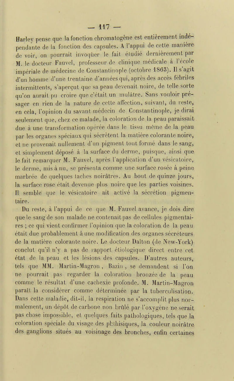 Harley pense que la fonction chromatogène est entièrement indé- pendante de la fonction des capsules. A l'appui de cette manière de voir, on pourrait invoquer le fait étudié dernièrement par M. le docteur Fauve!, professeur de clinique médicale à l'école impériale de médecine de Conslantiiiople (octobre 1863). Il s'agit d'un homme d'une trentaine d'années qui, après des accès fébriles intermittents, s'aperçut que sa peau devenait noire, de telle sorte qu'on aurait pu croire que c'était un mulâtre. Sans vouloir pré- sager en rien de la nature de cette affection, suivant, du reste, en cela, l'opinion du savant médecin de Constantinople, je dirai seulement que, chez ce malade, la coloration de la peau paraissait due à une transformation opérée dans le tissu même de la peau par les organes spéciaux qui sécrètent la matière colorante noire, et ne provenait nullement d'un pigment tout formé dans le sang, et simplement déposé cà la surface du derme, puisque, ainsi que le fait remarquer 31. Fauvel, après l'application d'un vésicatoire, le derme, mis à nu, se présenta comme une surface rosée à peine marbrée de quelques taches noirâtres. Au bout de quinze jours, la surface rose était devenue plus noire que les parties voisines. Il semble (pie le vésicatoire ait activé la sécrétion pigmen- taire. Du reste, à l'appui de ce que M. Fauvel avance, je dois dire que le sang de son malade ne contenait pas de cellules pigmentai- res ; ce qui vient confirmer l'opinion que la coloration de la peau était due probablement à une modification des organes sécréteurs de la matière colorante noire. Le docteur Dalton (de New-York) conclut qu'il n'y a pas de lapporl étiologique direct entre cet état de la peau et les lésions des capsules. D'autres auteurs, tels que MM. Martin-Magron , Bazin , se demandent si l'on ne pourrait pas regarder la coloration bronzée de la peau comme le résultat d'une cachexie profonde. M. Martin-Magron paraît la considérer comme déterminée par la tuberculisation. Dans cette maladie, dit-il, la respiration ne s'accomplit plus nor- malement, un dépôt de carbone non brûlé par l'oxygène ne serait pas chose impossible, et quelques faits pathologiques, tels que la coloration spéciale du visage des phthisiques, la couleur noirâtre des ganglions situés au voisinage des bronches, enfin certaines