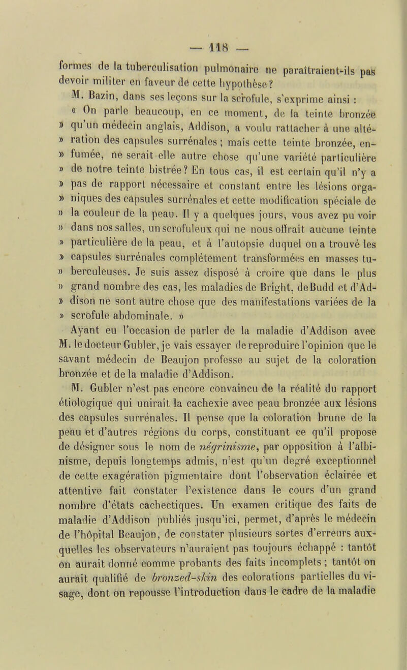formes de la tuberculisalion pulmonaire ne paraîtraient-ils pas devoir militer en faveur de celte liypolhèse? M. Bazin, dans ses leçons sur la scrofule, s'exprime ainsi : « On parle beaucoup, en ce moment, de la teinte bronzée » qu'un médecin anglais, Addison, a voulu rattacber à une alté- » ration des capsules surrénales ; mais cette teinte bronzée, en- » fumée, ne serait elle autre chose qu'une variété parliculière » de notre teinte bistrée? En tous cas, il est certain qu'il n'y a 3» pas de rapport nécessaire et constant entre les lésions orga- » niques des capsules surrénales et cette modification spéciale de » la couleur de la peau. Il y a quelques jours, vous avez pu voir » dans nos salles, un scrofuleux qui ne nousolïrait aucune teinte » particulière de la peau, et à l'autopsie duquel on a trouvé les J) capsules surrénales complètement transformées en masses tu- » berculeuses. Je suis assez disposé à croire que dans le plus » grand nombre des cas, les maladies de Brigbt, deBudd et d'Ad- » dison ne sont autre cbose que des manifestations variées de la » scrofule abdominale. » Ayant eu l'occasion de parler de la maladie d'Addison avec M. le docteur Gubler, je vais essayer de reproduire l'opinion que le savant médecin de Beaujon professe au sujet de la coloration bronzée et delà maladie d'Addison. M. Gubler n'est pas encore convaincu de la réalité du rapport étiologique qui unirait la cachexie avec peau bronzée aux lésions des capsules surrénales. Il pense que la coloration brune de la peau et d'autres régions du corps, constituant ce qu'il propose de désigner sous le nom de négrinisme, par opposition à l'albi- nisme, depuis longtemps admis, n'est qu'un degré exceptionnel de cette exagération pigmentaire dont l'observation éclairée et attentive fait constater l'existence dans le cours d'un grand nombre d'états cachectiques. Un examen critique des faits de maladie d'Addison publiés jusqu'ici, permet, d'après le médecin de l'hôpital Beaujon, de constater plusieurs sortes d'erreurs aux- quelles les observateurs n'auraient pas toujours échappé : tantôt on aurait donné comme probants des faits incomplets ; tantôt on aurait qualifié de bronzed-skin des colorations partielles du vi- sage, dont on repousse l'introduction dans le cadre de la maladie