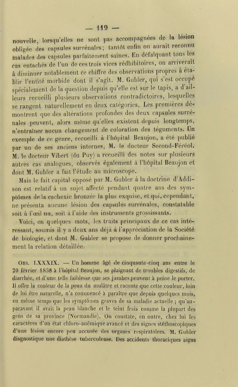 nouvelle, lorsqu'elles ne sont pas accompagnées de la lésion obligée (les capsules surrénales; tantôt enfin on aurait reconnu malades des capsules parlaitement saines. En défalquant tous les cas entachés de l'un de ces trois vices rédliibiloires, on arriverait â diminuer notablemetit ce chiffre des observations propres à éta- blir l'entilé morbide dont il s'agit. M. Gubler, qui s'est occupé spécialement de la question depuis qu'elle est sur le tapis, a d'ail- leurs recuei lli plusieurs observations contradictoires, lesquelles se rangent naturellement en deux catégories. Les premières dé- montrent que des altérations profondes des deux capsules surré- nales peuvent, alors même qu'elles existent depuis longtemps, n'entraîner aucun changement de coloration des téguments. Un exemple de ce genre, recueilli à l'hô|)ital Beaujon, a élé publié par un de ses anciens internes, M. le docteur Second-Féréol. M. le docteur Vibert (du Puy) a recueilli des notes sur plusieurs autres cas analogues, observés également à l'hôpital Beaujon et dont M. Gubler a fait l'étude au microscope. Mais le fait capital opposé par M. Gubler à la doctrine d'Addi- son est relatif à un sujet affecté pendant quatre ans des sym- ptômes delà cachexie bronzée la plus exquise, et qui, cependant, ne présenta aucune lésion des capsules surrénales, constatable soit à l'œil nu, soit à l'aide des instrun\ents grossissants. Voici, en quelques mots, les traits principaux de ce cas inté- ressant, soumis il y a deux ans déjà à l'appréciation de la Société de biologie, et dont M. Gubler se propose de donner prochaine- ment la relation détaillée. Obs. I.XXXIX. — Un homme âgé de cinquante-cinq ans entre le 20 février 1858 à l'hôpital Beaujon, se plaignant de troubles digestifs, de diarrhée, et d'une telle faiblesse (|ue ses jambes peuvent à peine le porter. Il offi e la couleur de la peau du mulâtre et raconte que cette couleur, loin de lui être naturelle, n'a commencé à paraître que depuis quelques mois, en même temps que les symptômes graves de sa maladie actuelle ; qu'au- paravant il avait la peau blanche et le teint frais comme la plupart des gens de sa province (Normandie). On constate, en outre, chez lui lès caractères d'un état chloro-aiiémique avancé et des signes sléthoscopiques d'une lésion encore peu accusée des organes respiratoires. M. Gubler diagnostique une diaihèse tuberculeuse. Des accidents ihoraciques aigus