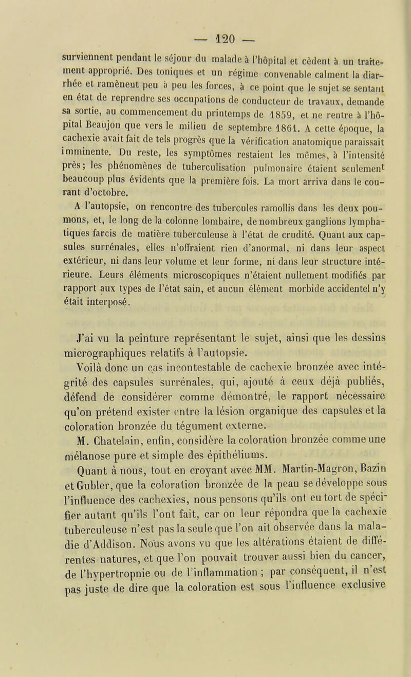 surviennent pendant le séjour du malade à l'hôpital et cèdent à un traite- ment approprié. Des toniques et un régime convenable calment la diar- rhée et ramènent peu à peu les forces, à ce point que le sujet se sentant en état de reprendre ses occupations de conducteur de travaux, demande sa sortie, au commencement du printemps de 1859, et ne rentre à l'hô- pital Beaujon que vers le milieu de septembre 1861. A cette époque, la cachexie avait fait de tels progrès que la vérification anatomique paraissait imminente. Du reste, les symptômes restaient les mêmes, à l'intensité près; les phénomènes de tuberculisation pulmonaire étaient seulement beaucoup plus évidents que la première fois. La mort arriva dans le cou- rant d'octobre. A l'autopsie, on rencontre des tubercules ramollis dans les deux pou- mons, et, le long de la colonne lombaire, de nombreux ganglions lympha- tiques farcis de matière tuberculeuse à l'état de crudité. Quant aux cap- sules surrénales, elles n'offraient rien d'anormal, ni dans leur aspect extérieur, ni dans leur volume et leur forme, ni dans leur structure inté- rieure. Leurs éléments microscopiques n'étaient nullement modifiés par rapport aux types de l'état sain, et aucun élément morbide accidentel n'y était interposé. J'ai vu la peinture représentant le sujet, ainsi que les dessins micrographiques relatifs à Fautopsie. Voilà donc un cas incontestable de cachexie bronzée avec inté- grité des capsules surrénales, qui, ajouté à ceux déjà publiés, défend de considérer comme démontré, le rapport nécessaire qu'on prétend exister entre la lésion organique des capsules et la coloration bronzée du tégument externe, M. Châtelain, enfin, considère la coloration bronzée comme une mélanose pure et simple des épithéliums. Quant à nous, tout en croyant avec MM. Martin-Magron, Bazin etGubler,que la coloration Isronzée de la peau se développe sous l'influence des cachexies, nous pensons qu'ils ont eu tort de spéci- fier autant qu'ils l'ont fait, car on leur répondra que la cachexie tuberculeuse n'est pas la seule que l'on ait observée dans la mala- die d'Addison. Nous avons vu que les altérations étaient de diffé- rentes natures, et que l'on pouvait trouver aussi bien du cancer, de l'hypertropnie ou de l'inflammation ; par conséquent, il n'est pas juste de dire que la coloration est sous l'influence exclusive