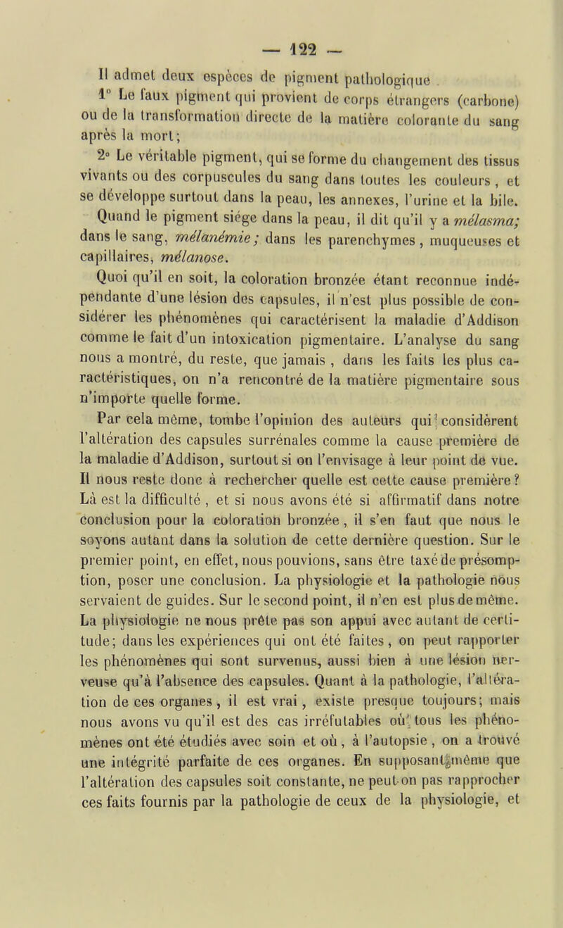 Il admet deux espèces de pigment patliologique 1 Le l'aux |)igm(Mit qui provient de corps étrangers (carbone) ou de la transformation directe de la matière colorante du sang après la mort ; 2- Le véritable pigment, qui se forme du ciiangement des tissus vivants ou des corpuscules du sang dans toutes les couleurs , et se développe surtout dans la peau, les annexes, l'urine et la bile. Quand le pigment siège dans la peau, il dit qu'il y a mélasma; dans le sang, mélanémie; dans les parenchymes, muqueuses et capillaires, mélanose. Quoi qu'il en soit, la coloration bronzée étant reconnue indé- pendante d'une lésion des capsules, il n'est plus possible de con- sidérer les phénomènes qui caractérisent la maladie d'Addison comme le fait d'un intoxication pigmentaire. L'analyse du sang nous a montré, du reste, que jamais , dans les faits les plus ca- ractéristiques, on n'a rencontré de la matière pigmentaire sous n'importe quelle forme. Par cela môme, tombe l'opinion des auteurs qui^ considèrent l'altération des capsules surrénales comme la cause première de la maladie d'Addison, surtout si on l'envisage à leur point de vue. Il nous reste donc à rechercher quelle est cette cause première ? Là est la difficulté , et si nous avons été si affirmatif dans notre conclusion pour la coloration bronzée, il s'en faut que nous le soyons autant dans la solutiott de cette dernière question. Sur le premier point, en effet, nous pouvions, sans être taxé de présomp- tion, poser une conclusion. La physiologie et la pathologie nous servaient de guides. Sur le second point, il n'en est plus de même. La physiologie ne nous prête pas son appui avec autant de certi- tude; dans les expériences qui ont été faites, on peut rapporter les phénomènes qui sont survenus, aussi bien à une lésion ner- veuse qu'à l'absence des capsules. Qu«nl à la pathologie, l'altéra- tion de ces organes, il est vrai, existe presque toujours; mais nous avons vu qu'il est des cas irréfutables où-tous les phéno- mènes ont été étudiés avec soin et où , à l'autopsie , on a IroUvé une intégrité parfaite de ces organes. En supposanl^même que l'altération des capsules soit constante, ne peut-on pas rapprocher ces faits fournis par la pathologie de ceux de la physiologie, et