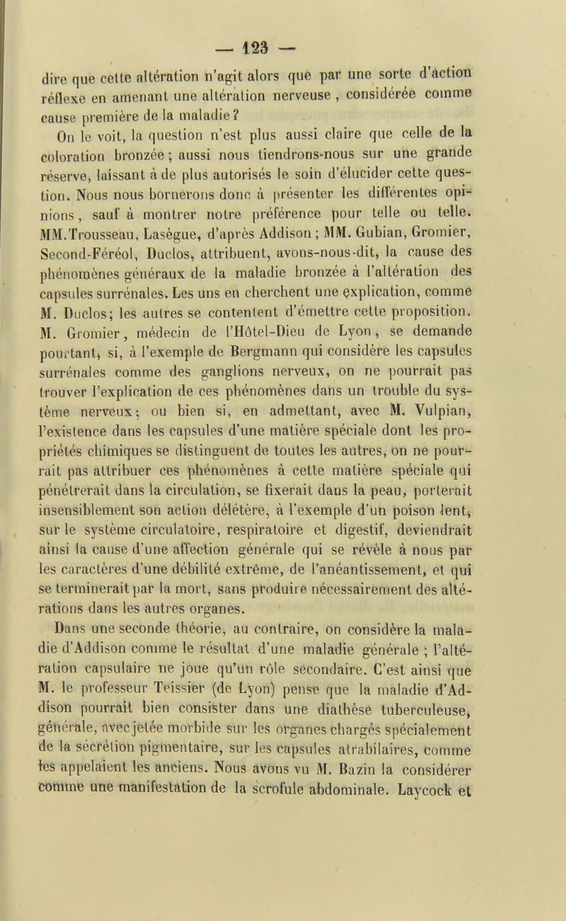 dire que celte altération n'agit alors que par une sorte d'action réflexe en amenant une altération nerveuse , considérée comme cause première de la maladie? On le voit, la question n'est plus aussi claire que celle de la coloration bronzée ; aussi nous tiendrons-nous sur une grande réserve, laissant à de plus autorisés le soin d'élucider cette ques- tion. Nous nous bornerons donc à présenter les difTérentes opi- nions , sauf à montrer notre préférence pour telle ou telle. MM.Trousseau, Lasègue, d'après Addison ; MM. Gubian, Gromier, Second-Féréol, Duclos, attribuent, avons-nous-dit, la cause des phénomènes généraux de la maladie bronzée à l'altération des capsules surrénales. Les uns en cherchent une çxplication, comme M. Duclos; les autres se contentent d'émettre cette proposition. M. Gromier, médecin de l'Hôtel-Dieu de Lyon, se demande pourtant^ si, à l'exemple de Bergmann qui considère les capsules surrénales comme des ganglions nerveux, on ne pourrait pas trouver l'explication de ces phénomènes dans un trouble du sys- tème nerveux; ou bien si, en admettant, avec M. Vulpian, l'existence dans les capsules d'une matière spéciale dont les pro- priétés chimiques se distinguent de toutes les autres, on ne pour- rait pas attribuer ces phénomènes à cette matière spéciale qui pénétrerait dans la circulation, se fixerait dans la peau, porterait insensiblement son action délétère, à l'exemple d'un poison lent-, sur le système circulatoire, respiratoire et digestif, deviendrait ainsi la cause d'une affection générale qui se révèle à nous par les caractères d'une débilité extrême, de l'anéantissement, et qui se terminerait par la mort, sans produire nécessairement des alté- rations dans les autres organes. Dans une seconde théorie, au contraire, on considère la mala- die d'Addison connue le résultat d'une maladie générale ; l'alté- ration capsulaire ne joue qu'un rôle secondaire. C'est ainsi que M. le professeur Teissier (de Lyon) pense que la maladie d'Ad- dison pourrait bien consister dans une dialhèsé tuberculeuse, géhérale, avecjetée morbide sur les organes Charges spécialement de la sécrétion pigmentaire, sur les capsules atrabilaires, comme tes appelaient les anciens. Nous avons vu M. Bazin la considérer comme une manifestation de la scrofule abdominale. Laycock et