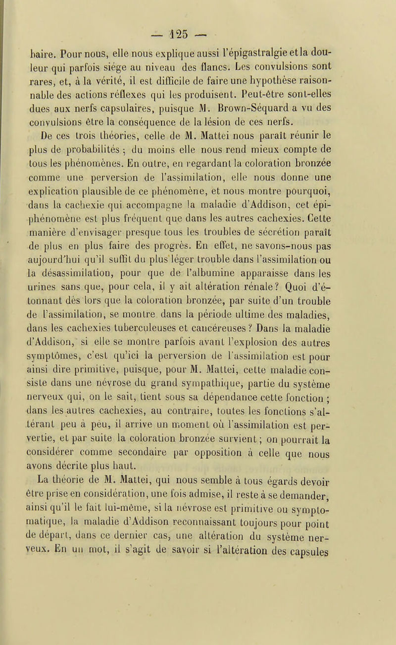 baire. Pour nous, elle nous explique aussi l'épigastralgieetla dou- leur qui parfois siège au niveau des flancs. Les convulsions sont rares, et, à la vérité, il est difficile de faire une hypothèse raison- nable des actions réflexes qui les produisent. Peut-être sont-elles dues aux nerfs capsulaires, puisque M. Brown-Sèquard a vu des convulsions être la conséquence de la lésion de ces nerfs. De ces trois théories, celle de M. Mattei nous paraît réunir le plus de probabilités ; du moins elle nous rend mieux compte de tous les phénomènes. En outre, en regardant la coloration bronzée comme une perversion de l'assimilation, elle nous donne une explication plausible de ce phénomène, et nous montre pourquoi, dans la cachexie qui accompa»ne !a maladie d'Addison, cet épi- phénomène est plus fréquent que dans les autres cachexies. Cette manière d'envisager presque tous les troubles de sécrétion paraît de plus en plus faire des progrès. En effet, ne savons-nous pas aujourd'hui qu'il suffit du plus léger trouble dans l'assimilation ou la désassimilation, pour que de l'albumine apparaisse dans les urines sans que, pour cela, il y ait altération rénale? Quoi d'é- tonnant dès lors que la coloration bronzée, par suite d'un trouble de l'assimilation, se montre dans la période ultime des maladies, dans les cachexies tuberculeuses et cancéreuses ? Dans la maladie d'Addison, si elle se montre parfois avant l'explosion des autres symptômes, c'est qu'ici la perversion de l assimilation est pour ainsi dire primitive, puisque, pour M. Mattei, cette maladie con- siste dans une névrose du grand sympathique, partie du système nerveux qui, on le sait, tient sous sa dépendance cette fonction ; dans les autres cachexies, au contraire, toutes les fonctions s'al- térant peu à peu, il arrive un moment où l'assimilation est per- vertie, et par suite la coloration bronzée survient ; on pourrait la considérer comme secondaire par opposition à celle que nous avons décrite plus haut. La théorie de M. Mattei, qui nous semble à tous égards devoir être prise en considération, une fois admise, il reste à se demander, ainsi qu'il le fait lui-même, si la névrose est primitive ou sympto- matique, la maladie d'Addison reconnaissant toujours pour point de départ, dans ce dernier cas, une altération du système ner- veux. En un mot, il s'agit de savoir si l'altération des capsules