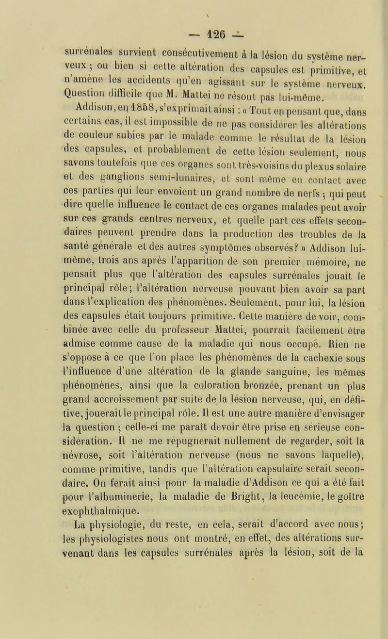 surrénales survient consécutivement à la lésion du système ner- veux ; ou bien si celte altération des capsules est primitive, et n'amène les accidents qu'en agissant sur le système nerveux. Questu)u dilïioile que M. Maltei ne résout pas lui-môme. Addison, eu 1868, s'exprimait ainsi : « Tout en pensant que, dans certains cas, il est impossil)le de ne pas considérer les altérations de couleur subies par le malade comme le résultai de la lésion des capsules, et probablement de cette lésion seulement, noup savons toutefois que ces organes sont très-voisins du plexus solaire et des ganglions semi-lunaires, et sont même en contact avec ces parties qui leur envoient un grand nombre de nerfs ; qui peut dire quelle influence le contact de ces organes malades peut avoir sur ces grands centres nerveux, et quelle part ces effels secon- daires peuvent prendre dans la production des troubles de la santé générale et des autres symptômes observés? » Addison lui- même, trois ans après l'apparition de son premier mémoire, ne pensait plus que l'altération des capsules surrénales jouait le principal rôle; l'altération nerveuse pouvant Jjien avoir sa part dans l'explication des phénomènes. Seulement, pour lui, la lésion des capsules était toujours primitive. Celle manière devoir, com- binée avec celle du professeur Maltei, pourrait facilement être admise comme cause de la maladie qui nous occupe. Rien ne s'oppose à ce que l'on place les phénomènes de la cachexie sous l'influence d'une altération de la glande sanguine, les mêmes phénomènes, ainsi que la coloration bronzée, prenant un plus grand accroissement par suite de la lésion nerveuse, qui, en défî- tive, jouerait le principal rôle. 11 est une autre manière d'envisager la question ; celle-ci me paraît devoir être prise en sérieuse con- sidération. H ne me répugnerait nullement de regarder, soit la névrose, soit l'altération nerveuse (nous ne savons laquelle), comme primitive, tandis que l'altération capsulaire serait secon- daire. On ferait ainsi pour la maladie d'Addison ce qui a été fait pour l'albuminerie, la maladie de Bright, la leucémie, le goitre exophthalmique. La physiologie, du reste, en cela, serait d'accord avec nous; les physiologistes nous ont montré, en effet, des altérations sur- venant dans les capsules surrénales après la lésion, soit de la
