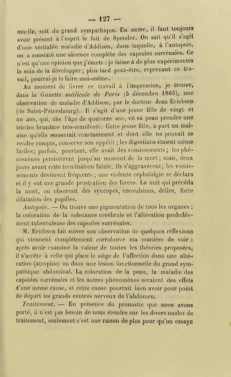 moelle, soit du grand sympathique. En outre, il faut toujours avoir présent à l'esprit le fait de Spender. On sait qu'il s'agit d'une véritable maladie d'Addison, dans laquelle, à l'aulopsie, on a constaté une absence complète des capsules surrénales. Ce n'est qu'une opinion que j'émets : je laisse à de plus expérimentés le soin de la développer; plus lard peut-être, reprenant ce tra- vail, pourrai-je le faire moi-même. Au moment de livrer ce travail à Timpression, je trouve, dans la Gazette médicale de Paris (5 décembre 1863), une observation de maladie d'Addison, par le docteur Jean Erichsen (de Saint-Pétersbourg). Il s'agit d'une jeune fille de vingt et un ans, qui, dès l'âge de quatorze ans, vit sa peau prendre une leiiitre brunâtre très-manifeste. Cette jeune fille, à part un mal- aise qu'elle iiessenlait constamment et dont elle ne pouvait se rendre compte, conserva son appétit ; les digestions étaient même faciles; parfois, pourtant, elle avait des vomissements ; les phé- nomènes persistèrent jusqu'au moment de la mort; mais, deux jours avant cette terminaison fatale, ils s'aggravèrent; les vomis- sements devinrent fréquents; une violente céphalalgie se déclara et il y eut une grande prostration des forces. La nuit qui précéda la mort, on observait, des syncopes, convulsions, délire, forte dilatation des pupilles. Autopsie. — On trouve une pigmentation de tous les organes : la coloration de la substance cérébrale et l'altération probable- ment tuberculeuse des capsules surrénales. M. Erichsen fait suivre son observation de quelques réflexions qui viennent complètement corroborer ma manière de voir : après avoir examiné la valeur de toutes les théories proposées, il s'arrête à celle qui place le siège de l'affection dans une alté- ration (atrophie) ou dans une lésion fonctionnelle du grand sym- pathique abdominal. La coloration de la peau, la maladie des capsules surrénales et les autres phénomènes seraient des effets d'une même cause, et cette cause pourrait bien avoir pour point de départ les grands centres nerveux de l'abdomen. Traitement. — En présence du pronostic que nous avons porté, il n'est pas besoin de nous étendre sur les divers modes de traitement, seulement c'est une raison de plus pour qu'on essaye