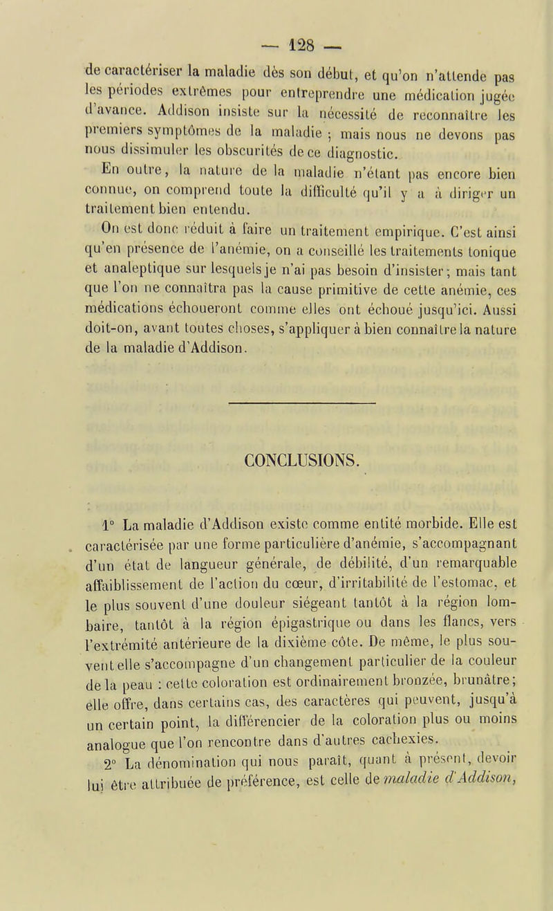 de caractériser la maladie dès son début, et qu'on n'attende pas les périodes extrêmes pour entreprendre une médication jugée d'avance. Atldison insiste sur la nécessité de reconnaître les premiers symptômes de la maladie ; mais nous ne devons pas nous dissimuler les obscurités de ce diagnostic. En outre, la nature de la maladie n'étant pas encore bien connue, on comprend toute la difficulté qu'il y a à diriger un traitement bien entendu. On est donc réduit à faire un traitement empirique. C'est ainsi qu'en présence de l'anémie, on a conseillé les traitements tonique et analeptique sur lesquels je n'ai pas besoin d'insister; mais tant que l'on ne connaîtra pas la cause primitive de cette anémie, ces médications échoueront comme elles ont échoué jusqu'ici. Aussi doit-on, avant toutes choses, s'appliquer à bien connaître la nature de la maladie d'Addison. CONCLUSIONS. 1° La maladie d'Addison existe comme entité morbide. Elle est caractérisée par une forme particulière d'anémie, s'accompagnant d'un état de langueur générale, de débilité, d'un remarquable affaiblissement de l'aclioii du cœur, d'irritabilité de l'estomac, et le plus souvent d'une douleur siégeant tantôt à la région lom- baire, tantôt à la région épigastrique ou dans les flancs, vers l'extrémité antérieure de la dixième côte. De même, le plus sou- vent elle s'accompagne d'un changement particulier de la couleur delà peau : cette coloration est ordinairement bronzée, brunâtre; elle offre, dans certains cas, des caractères qui peuvent, jusqu'à un certain point, la différencier de la coloration plus ou moins analogue que l'on rencontre dans d'autres cachexies. T La dénomination qui nous paraît, quant à présont, devoir lui être attribuée de préférence, est celle de maladie d'Addison,