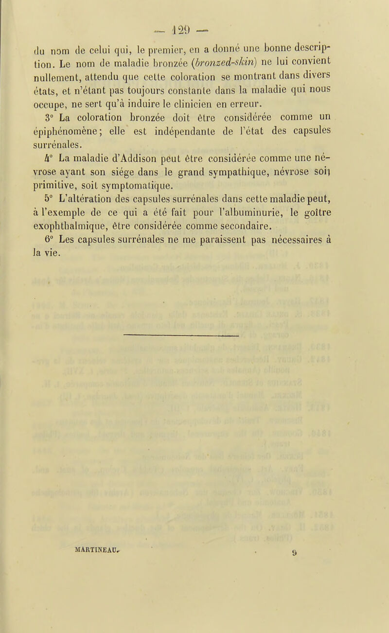 — 120 — (lu nom (le celui qui, le premier, en a donné une bonne descrip- tion. Le nom de maladie bronzée {bronzed-skin) ne lui convient nullement, attendu que cette coloration se montrant dans divers états, et n'étant pas toujours constante dans la maladie qui nous occupe, ne sert qu'à induire le clinicien en erreur. 3° La coloration bronzée doit être considérée comme un épiphénomène ; elle est indépendante de l'état des capsules surrénales. h La maladie d'Addison peut être considérée comme une né- vrose ayant son siège dans le grand sympathique, névrose soi) primitive, soit symptomatique. 5° L'altération des capsules surrénales dans cette maladie peut, à l'exemple de ce qui a été fait pour l'albuminurie, le goitre exophtbalmique, être considérée comme secondaire. 6° Les capsules surrénales ne me paraissent pas nécessaires à la vie. MARTINEAU,