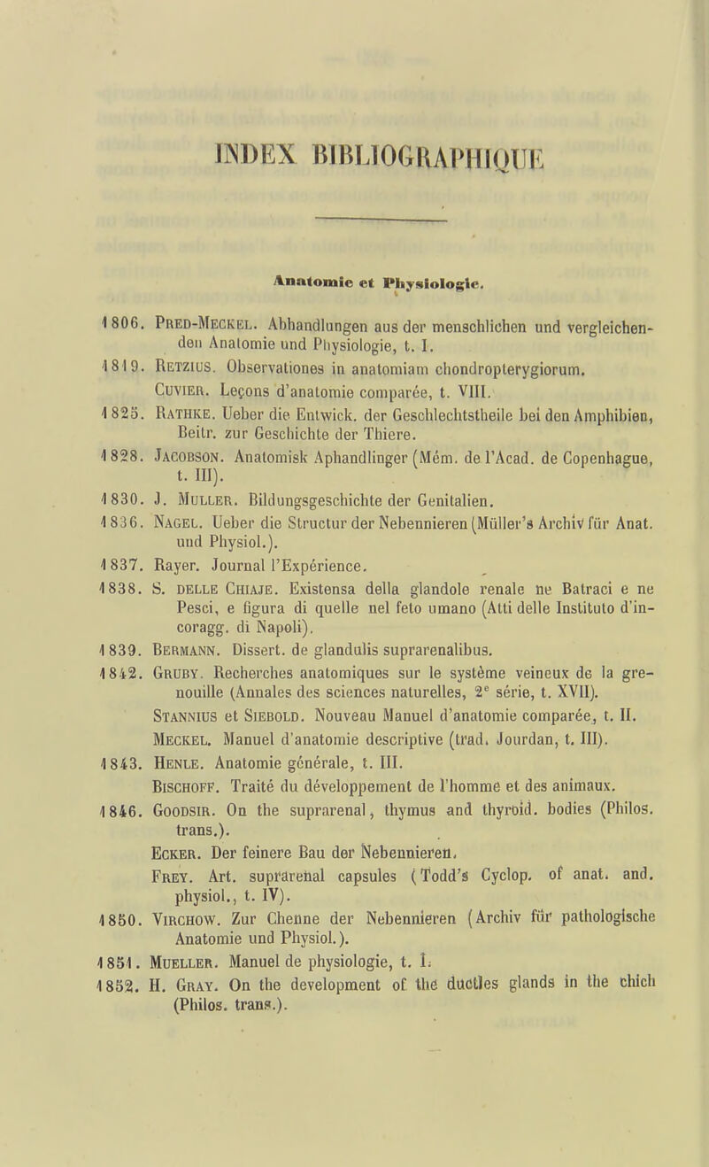 IINDEX BIBLIOGRAPHIQUE ^natomle et Physiologie. 1806. Pred-Meckel. Abhandiungen aus der menschlichen und vergleichen- deii Anatomie und Physiologie, t. I. 1819. Retzius. Observationes in anatomiam cliondroplerygiorum. CuviEii. Leçons d'anatomie comparée, t. VIII. 1825. Rathke. Ueber die Enlwick. der Geschlechtstheile bei den Amphibien, Beitr. zur Gescliichte der Tliiere. 1828. Jacobson. Analomisk Aphandlinger (Mém. del'Acad. de Copenhague, t. III). 1830. J. MuLLER. Bildungsgeschichte der Genitalien. 1836. Nagel. Ueber die Slructur der Nebennieren (Mùller's ArchiV fur Anat. und Physiol.). 1837. Rayer. Journal l'Expérience. 1838. S. DELLE Chiaje. Existensa délia glandole rénale ne Batraci e ne Pesci, e figura di quelle nel feto umano (Atti délie Inslituto d'in- coragg. di Napoli). 1839. Bermann. Dissert, de glandulis suprarenalibus. 1842. Gruby. Recherches anatomiques sur le système veineux de la gre- nouille (Annales des sciences naturelles, 2*^ série, t. XVII). Stannius et SiEBOLD. Nouveau Manuel d'anatomie comparée, t. II. Meckel. Manuel d'anatomie descriptive (trad. Jourdan, t. III). 1843. Henle. Anatomie générale, t. III. BiscHOFF. Traité du développement de l'homme et des animaux. 1846. GooDSiR. On the suprarenal, thymus and thyroid. bodies (Philos, trans.). Ecker. Der feinere Eau der Nebeuniefeo, Frey. Art. supfElretial capsules (Todd's Cyclop- of anat. and. physiol., t. IV). 1850. ViRCHOW. Zur Chenne der Nebennieren (Archiv fiîr pathologische Anatomie und Physiol.). 1851. MuELLER. Manuel de physiologie, t. L 1852. H. Gray. On the developraent of thô ductles glands in the chich (Philos, trans.).