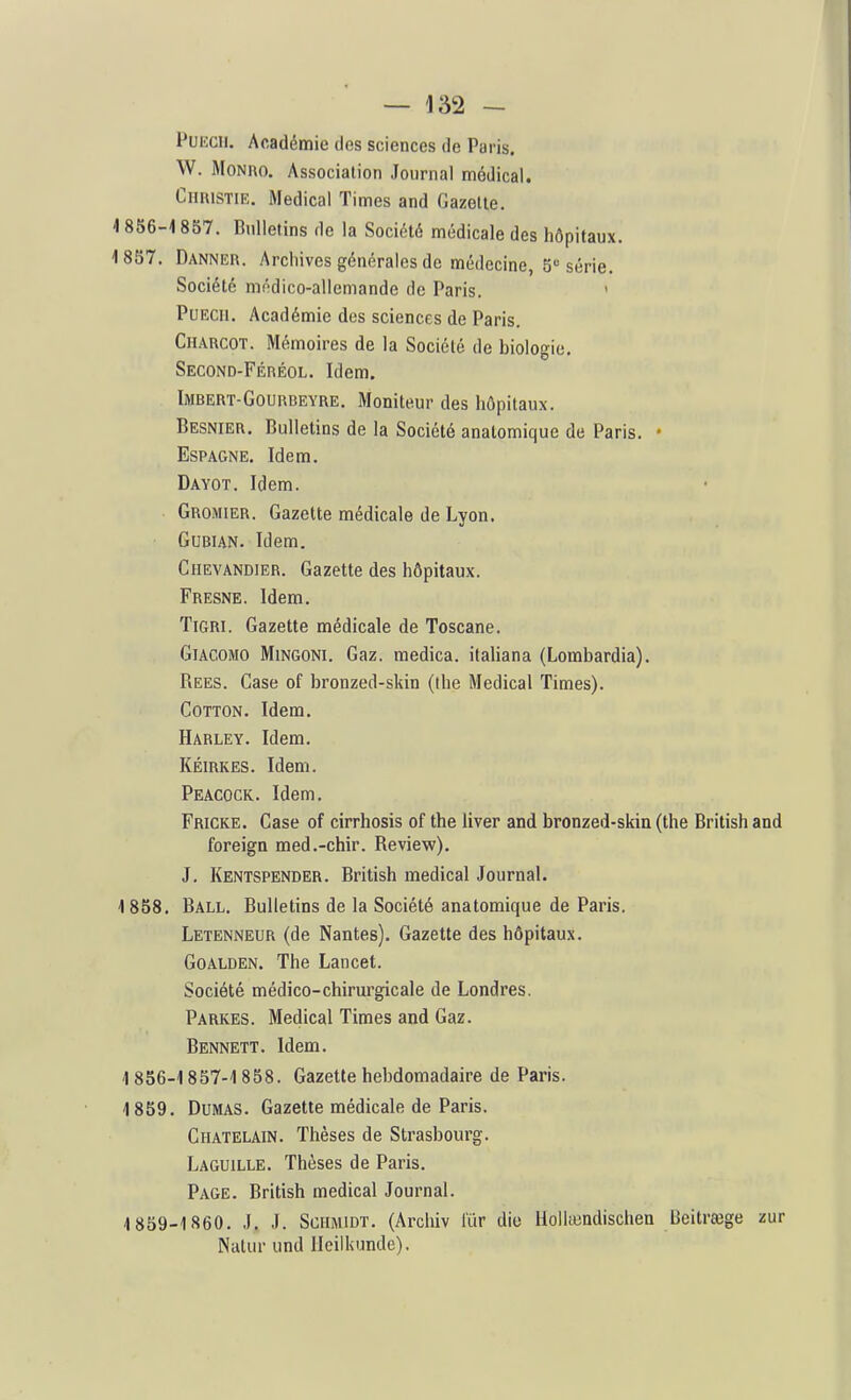 PuKcii. Académie des sciences de Paris. W. MoNRO. Association Journal médical. Chhistie. Médical Times and Gazette. i 856-18S7. Bulletins de la Société médicale des hôpitaux. 18S7. Danner. Archives générales de médecine, 5 série. Société médico-allemande de Paris. ' PuECii. Académie des sciences de Paris. CiiARCOT. Mémoires de la Société de biologie. Second-Féréol. Idem. Imbert-Gourbeyre. Moniteur des hôpitaux. Besnier. Bulletins de la Société anatomique de Paris. • Espagne. Idem. Dayot. Idem. GrOiMIEr. Gazette médicale de Lyon. GUBIAN. Idem. CiiEVANDiER. Gazette des hôpitaux. Fresne. Idem. TiGRi. Gazette médicale de Toscane. GlACOMO MiNGONi. Gaz. medica. italiana (Lombardia). Rees. Case of bronzed-skin (ihe Médical Times). CoTTON. Idem. Harley. Idem. KÉlRKES. Idem. Peâcock. Idem. Fricke. Case of cirrhosis of the liver and bronzed-skin (the British and foreign med.-chir. Review). J. Kentspender. British médical Journal. 1 858. Ball. Bulletins de la Société anatomique de Paris. Letenneur (de Nantes). Gazette des hôpitaux. GoALDEN. The Lancet. Société médico-chirurgicale de Londres. Parkes. Médical Times and Gaz. Bennett. Idem. -I 856-1857-1 858. Gazette hebdomadaire de Paris. 1859. Dumas. Gazette médicale de Paris. Châtelain. Thèses de Strasbourg. Laguille. Thèses de Paris. Page. British médical Journal. 1859-1860. J. J. ScilMiDT. (Arcliiv liir die Holhundischen Beitrœge zur Nulur und lleilkunde).