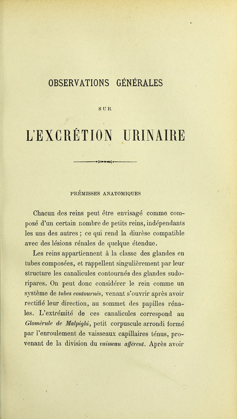 OBSERVATIONS GÉNÉRALES SUR L'EXCRÉTION URINAIRE PRÉMISSES ANATOMIQUES Chacun des reins peut être envisagé comme com- posé d'un certain nombre de petits reins, indépendants les uns des autres ; ce qui rend la diurèse compatible avec des lésions rénales de quelque étendue. Les reins appartiennent à la classe des glandes en tubes composées, et rappellent singulièrement par leur structure les canalicules contournés des glandes sudo- ripares. On peut donc considérer le rein comme un système de lubes contournés, venant s'ouvrir après avoir rectifié leur direction, au sommet des papilles réna- les. L'extrémité de ces canalicules correspond au Glomérule de Malpighi, petit corpuscule arrondi formé par l'enroulement de vaisseaux capillaires ténus, pro- venant de la division du vaisseau afférent. Après avoir