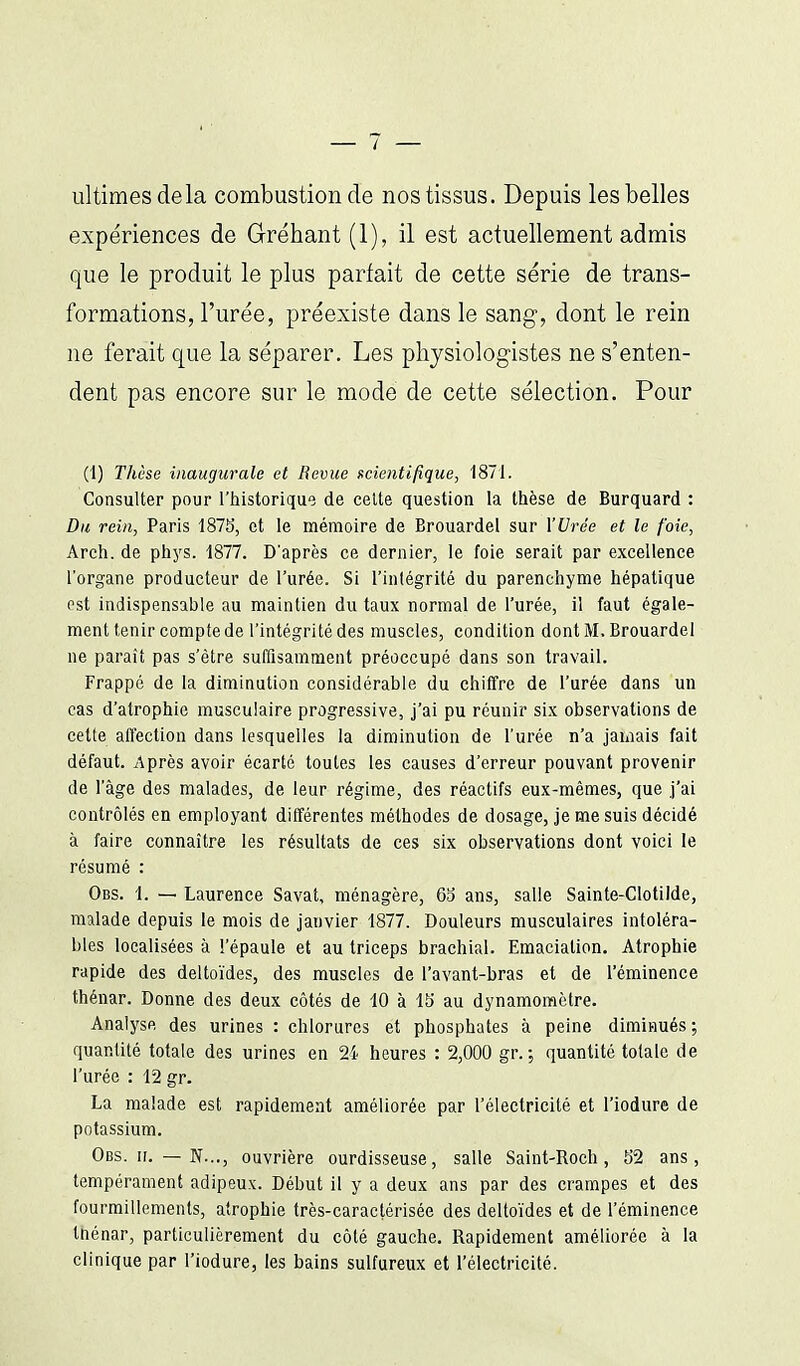 ultimes delà combustion de nos tissus. Depuis les belles expériences de Gréhant (1), il est actuellement admis que le produit le plus parfait de cette série de trans- formations, l'urée, préexiste dans le sang, dont le rein ne ferait que la séparer. Les physiologistes ne s'enten- dent pas encore sur le mode de cette sélection. Pour (1) Thèse inaugurale et Revue scientifique, 1871. Consulter pour l'historique de celte question la thèse de Burquard : Du rein, Paris 187S, et le mémoire de Brouardel sur X'Urée et le foie, Areh. de phys. 1877. D'après ce dernier, le foie serait par excellence l'organe producteur de l'urée. Si l'intégrité du parenchyme hépatique est indispensable au maintien du taux normal de l'urée, il faut égale- ment tenir compte de l'intégrité des muscles, condition dont M. Brouardel ne paraît pas s'être suffisamment préoccupé dans son travail. Frappé de la diminution considérable du chiffre de l'urée dans un cas d'atrophie musculaire progressive, j'ai pu réunir six observations de cette affection dans lesquelles la diminution de l'urée n'a jamais fait défaut. Après avoir écarté toutes les causes d'erreur pouvant provenir de l'âge des malades, de leur régime, des réactifs eux-mêmes, que j'ai contrôlés en employant différentes méthodes de dosage, je me suis décidé à faire connaître les résultats de ces six observations dont voici le résumé : Obs. 1. — Laurence Savat, ménagère, 6b ans, salle Sainte-Clotilde, malade depuis le mois de janvier 1877. Douleurs musculaires intoléra- bles localisées à l'épaule et au triceps brachial. Emaciation. Atrophie rapide des deltoïdes, des muscles de l'avant-bras et de l'éminence thénar. Donne des deux côtés de 10 à 15 au dynamomètre. Analyse des urines : chlorures et phosphates à peine diminués; quantité totale des urines en 2i heures : 2,000 gr. ; quantité totale de l'urée : 12 gr. La malade est rapidement améliorée par l'électricité et l'iodure de potassium. Obs. II. — N..., ouvrière ourdisseuse, salle Saint-Roch , 52 ans, tempérament adipeux. Début il y a deux ans par des crampes et des fourmillements, atrophie très-caractérisée des deltoïdes et de l'éminence tnénar, particulièrement du côté gauche. Rapidement améliorée à la clinique par l'iodure, les bains sulfureux et l'électricité.