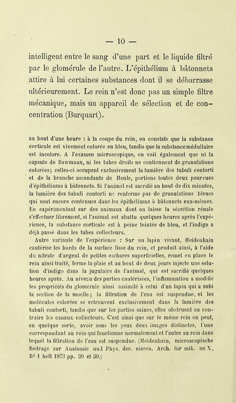 — 10 — intelligent entre le sang d'une part et le liquide filtré par le glomérule de l'autre. L'épithéiium à bâtonnets attire à lui certaines substances dont il se débarrasse ultérieurement. Le rein n'est donc pas un simple filtre mécanique, mais un appareil de sélection et de con- centration (Burquart). au bout d'une heure : à la coupe du rein, on constate que la substance corticale est vivement colorée en bleu, tandis que [a substance médullaire est incolore. A l'examen microscopique, on voit également que ni la capsule de Bov/mann, ni les tubes droits ne contiennent de granulations colorées; celles-ci occupent exclusivement la lumière des tubuli contorti et de la branche ascendante de Henle, portions toutes deux pourvues d'épilhéliums à bâtonnets. Si l'animal est sacrifié au bout de dix minutes, la lumière des tubuli conforti ne renferme pas de granulations bleues qui sont encore contenues dans les épithéliums à bâtonnets eux-mêmes. En expérimentant sur des animaux dont on laisse la sécrétion rénale s'effectuer librement, si l'animal est abattu quelques heures après l'expé- lience, la substance corticale est à peine teintée de bleu, et l'indigo a déjà passé dans les tubes collecteurs. Autre variante de l'expérience : Sur un lapin vivant, Heidenhain cautérise les bords de la surface lisse du rein, et produit ainsi, à l'aide du nitrate d'argent de petites eschares superficielles, remet eu place le rein ainsi traité, ferme la plaie et au bout de deux jours injecte une solu- tion d'indigo dans la jugulaire de l'animal, qui est sacrifié quelques heures après. Au niveau des parties cautérisées, l'inflammation a modifié les propriétés du glomérule ainsi assimilé à celui d'un lapin qui a subi la section de la moelle; la filtration de l'eau est suspendue, et les molécules colorées se retrouvent exclusivement dans la lumière des tubuli contorti, tandis que sur les parties saines, elles obstruent au con- traire les canaux collecteurs. C'est ainsi que sur le même rein on peut, en quelque sorte, avoir sous les yeux deux images distinctes, l'une correspondant au rein qui fonctionne normalement et l'autre au rein dans lequel la filtration de l'eau est suspendue. (Heidenhain, microscopische Beitrage zur Anatomie unJ Pliys. der. nieren. Arch. fiir raik. an X,